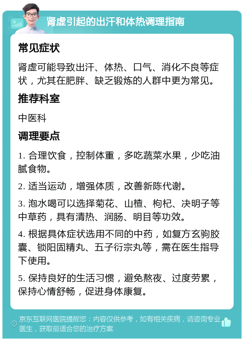 肾虚引起的出汗和体热调理指南 常见症状 肾虚可能导致出汗、体热、口气、消化不良等症状，尤其在肥胖、缺乏锻炼的人群中更为常见。 推荐科室 中医科 调理要点 1. 合理饮食，控制体重，多吃蔬菜水果，少吃油腻食物。 2. 适当运动，增强体质，改善新陈代谢。 3. 泡水喝可以选择菊花、山楂、枸杞、决明子等中草药，具有清热、润肠、明目等功效。 4. 根据具体症状选用不同的中药，如复方玄驹胶囊、锁阳固精丸、五子衍宗丸等，需在医生指导下使用。 5. 保持良好的生活习惯，避免熬夜、过度劳累，保持心情舒畅，促进身体康复。