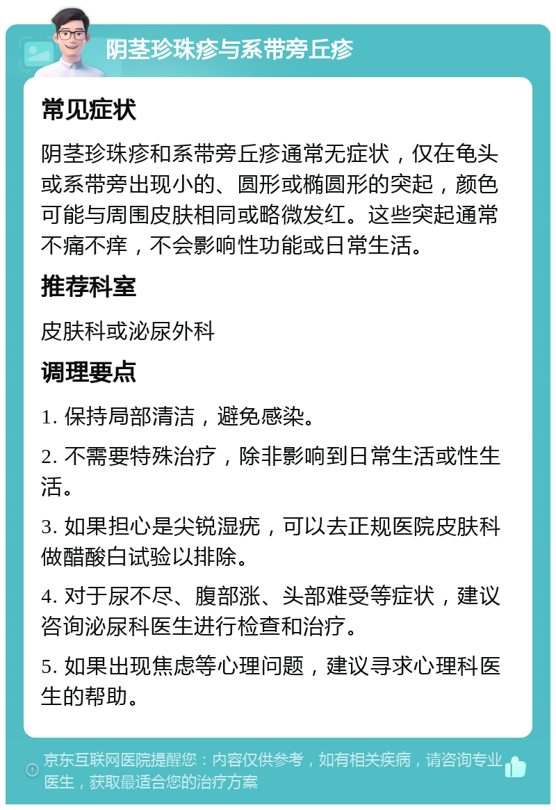 阴茎珍珠疹与系带旁丘疹 常见症状 阴茎珍珠疹和系带旁丘疹通常无症状，仅在龟头或系带旁出现小的、圆形或椭圆形的突起，颜色可能与周围皮肤相同或略微发红。这些突起通常不痛不痒，不会影响性功能或日常生活。 推荐科室 皮肤科或泌尿外科 调理要点 1. 保持局部清洁，避免感染。 2. 不需要特殊治疗，除非影响到日常生活或性生活。 3. 如果担心是尖锐湿疣，可以去正规医院皮肤科做醋酸白试验以排除。 4. 对于尿不尽、腹部涨、头部难受等症状，建议咨询泌尿科医生进行检查和治疗。 5. 如果出现焦虑等心理问题，建议寻求心理科医生的帮助。