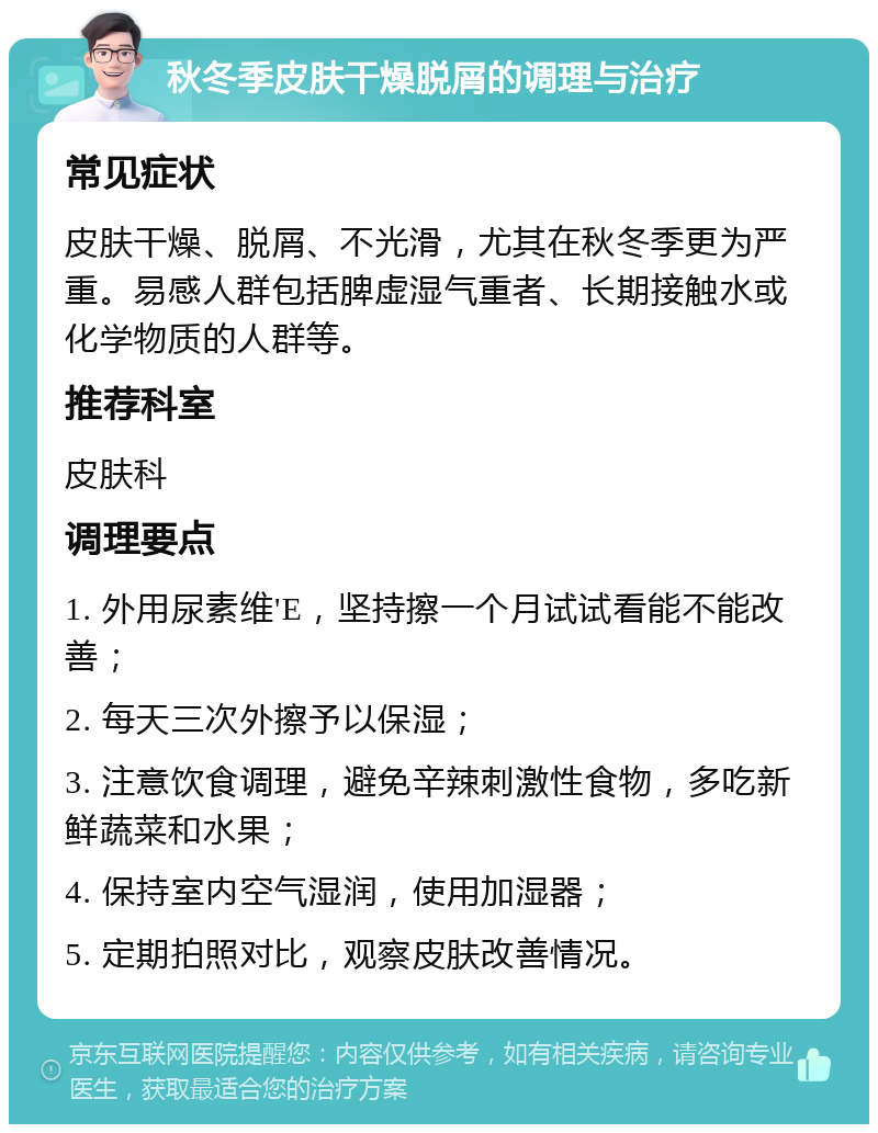 秋冬季皮肤干燥脱屑的调理与治疗 常见症状 皮肤干燥、脱屑、不光滑，尤其在秋冬季更为严重。易感人群包括脾虚湿气重者、长期接触水或化学物质的人群等。 推荐科室 皮肤科 调理要点 1. 外用尿素维'E，坚持擦一个月试试看能不能改善； 2. 每天三次外擦予以保湿； 3. 注意饮食调理，避免辛辣刺激性食物，多吃新鲜蔬菜和水果； 4. 保持室内空气湿润，使用加湿器； 5. 定期拍照对比，观察皮肤改善情况。