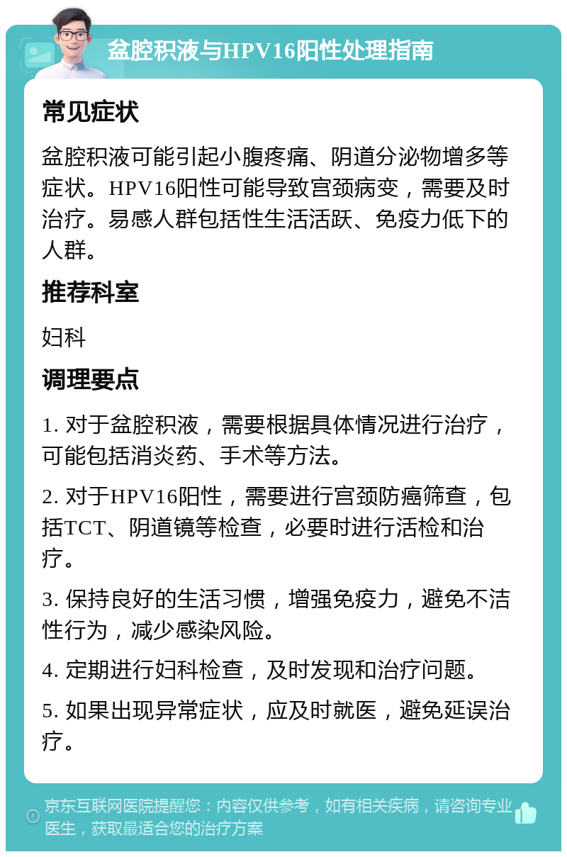 盆腔积液与HPV16阳性处理指南 常见症状 盆腔积液可能引起小腹疼痛、阴道分泌物增多等症状。HPV16阳性可能导致宫颈病变，需要及时治疗。易感人群包括性生活活跃、免疫力低下的人群。 推荐科室 妇科 调理要点 1. 对于盆腔积液，需要根据具体情况进行治疗，可能包括消炎药、手术等方法。 2. 对于HPV16阳性，需要进行宫颈防癌筛查，包括TCT、阴道镜等检查，必要时进行活检和治疗。 3. 保持良好的生活习惯，增强免疫力，避免不洁性行为，减少感染风险。 4. 定期进行妇科检查，及时发现和治疗问题。 5. 如果出现异常症状，应及时就医，避免延误治疗。