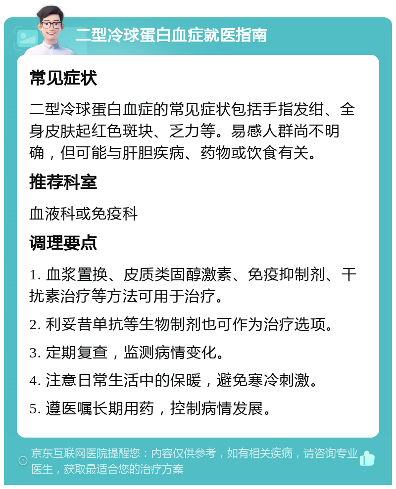 二型冷球蛋白血症就医指南 常见症状 二型冷球蛋白血症的常见症状包括手指发绀、全身皮肤起红色斑块、乏力等。易感人群尚不明确，但可能与肝胆疾病、药物或饮食有关。 推荐科室 血液科或免疫科 调理要点 1. 血浆置换、皮质类固醇激素、免疫抑制剂、干扰素治疗等方法可用于治疗。 2. 利妥昔单抗等生物制剂也可作为治疗选项。 3. 定期复查，监测病情变化。 4. 注意日常生活中的保暖，避免寒冷刺激。 5. 遵医嘱长期用药，控制病情发展。