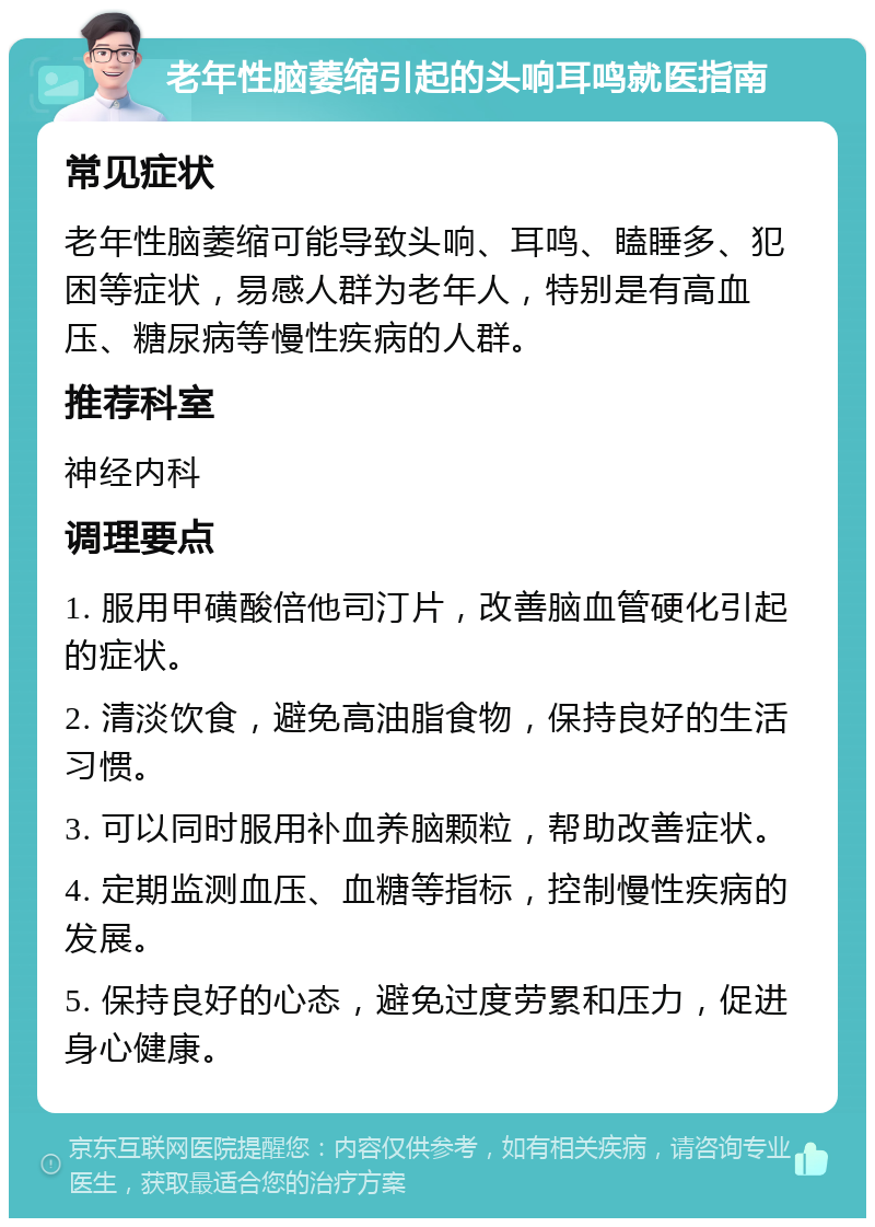 老年性脑萎缩引起的头响耳鸣就医指南 常见症状 老年性脑萎缩可能导致头响、耳鸣、瞌睡多、犯困等症状，易感人群为老年人，特别是有高血压、糖尿病等慢性疾病的人群。 推荐科室 神经内科 调理要点 1. 服用甲磺酸倍他司汀片，改善脑血管硬化引起的症状。 2. 清淡饮食，避免高油脂食物，保持良好的生活习惯。 3. 可以同时服用补血养脑颗粒，帮助改善症状。 4. 定期监测血压、血糖等指标，控制慢性疾病的发展。 5. 保持良好的心态，避免过度劳累和压力，促进身心健康。