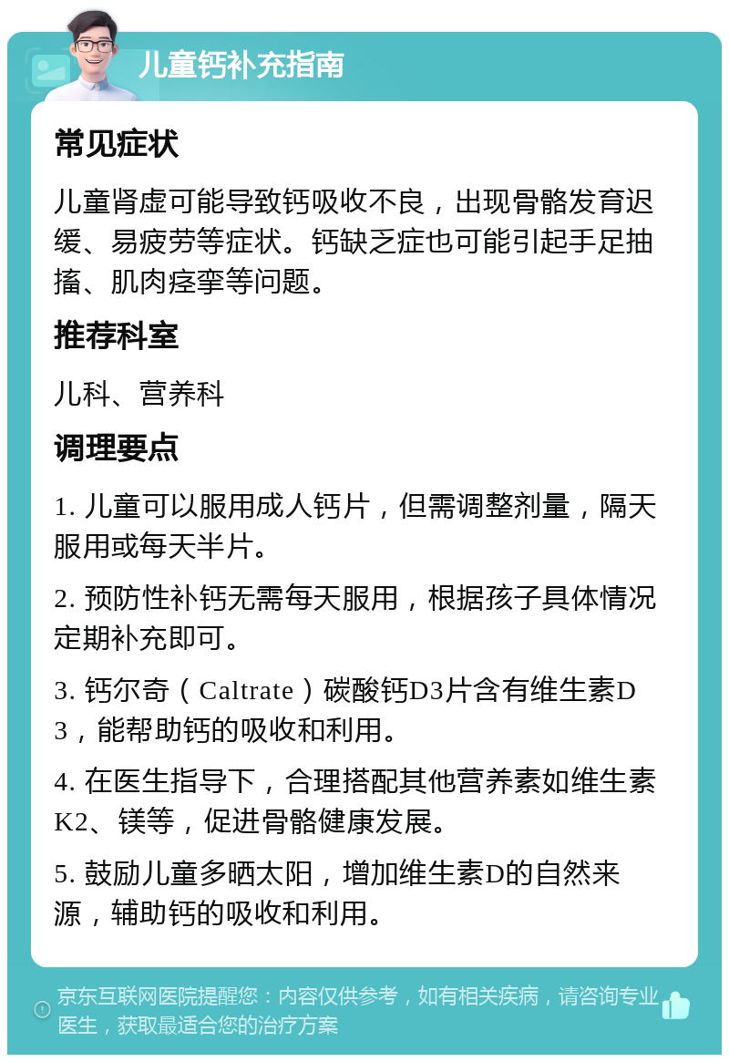 儿童钙补充指南 常见症状 儿童肾虚可能导致钙吸收不良，出现骨骼发育迟缓、易疲劳等症状。钙缺乏症也可能引起手足抽搐、肌肉痉挛等问题。 推荐科室 儿科、营养科 调理要点 1. 儿童可以服用成人钙片，但需调整剂量，隔天服用或每天半片。 2. 预防性补钙无需每天服用，根据孩子具体情况定期补充即可。 3. 钙尔奇（Caltrate）碳酸钙D3片含有维生素D3，能帮助钙的吸收和利用。 4. 在医生指导下，合理搭配其他营养素如维生素K2、镁等，促进骨骼健康发展。 5. 鼓励儿童多晒太阳，增加维生素D的自然来源，辅助钙的吸收和利用。