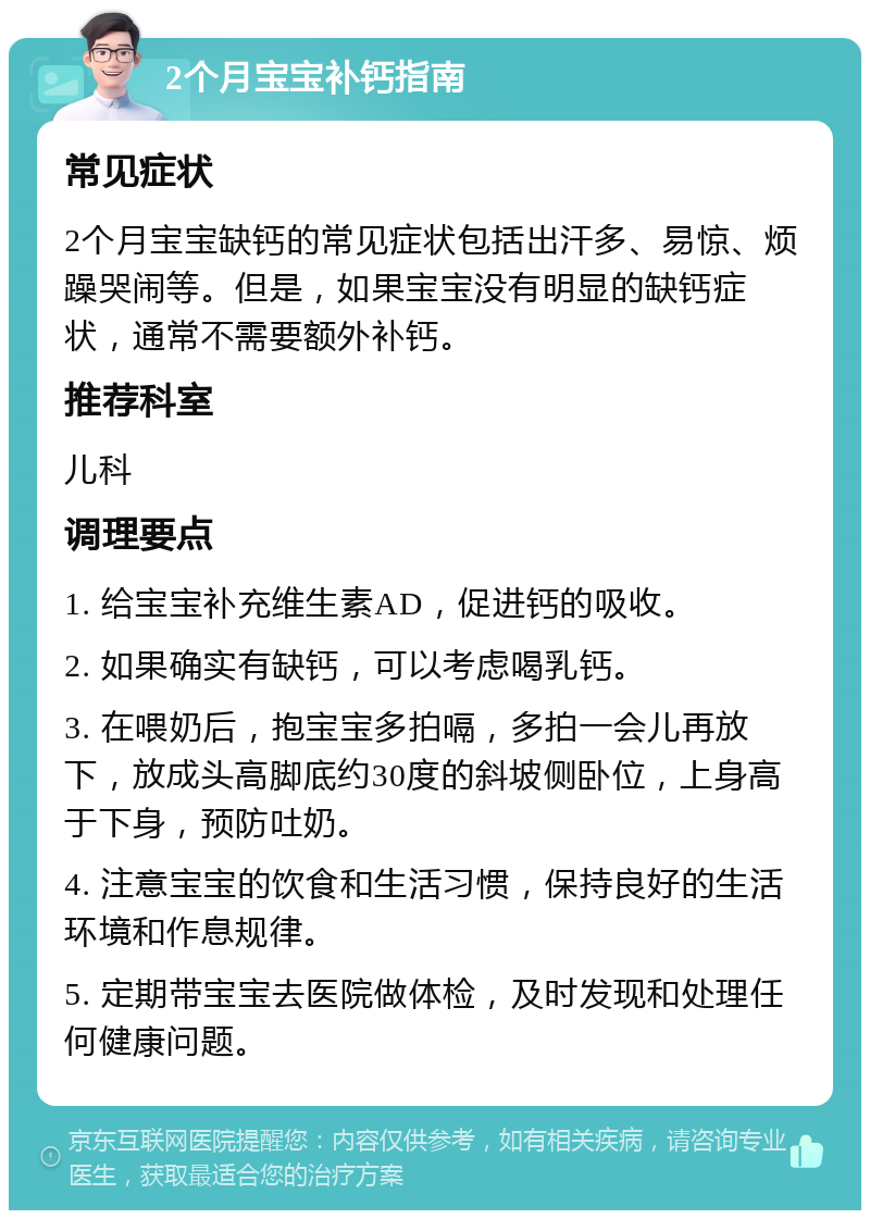 2个月宝宝补钙指南 常见症状 2个月宝宝缺钙的常见症状包括出汗多、易惊、烦躁哭闹等。但是，如果宝宝没有明显的缺钙症状，通常不需要额外补钙。 推荐科室 儿科 调理要点 1. 给宝宝补充维生素AD，促进钙的吸收。 2. 如果确实有缺钙，可以考虑喝乳钙。 3. 在喂奶后，抱宝宝多拍嗝，多拍一会儿再放下，放成头高脚底约30度的斜坡侧卧位，上身高于下身，预防吐奶。 4. 注意宝宝的饮食和生活习惯，保持良好的生活环境和作息规律。 5. 定期带宝宝去医院做体检，及时发现和处理任何健康问题。