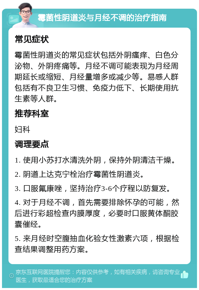 霉菌性阴道炎与月经不调的治疗指南 常见症状 霉菌性阴道炎的常见症状包括外阴瘙痒、白色分泌物、外阴疼痛等。月经不调可能表现为月经周期延长或缩短、月经量增多或减少等。易感人群包括有不良卫生习惯、免疫力低下、长期使用抗生素等人群。 推荐科室 妇科 调理要点 1. 使用小苏打水清洗外阴，保持外阴清洁干燥。 2. 阴道上达克宁栓治疗霉菌性阴道炎。 3. 口服氟康唑，坚持治疗3-6个疗程以防复发。 4. 对于月经不调，首先需要排除怀孕的可能，然后进行彩超检查内膜厚度，必要时口服黄体酮胶囊催经。 5. 来月经时空腹抽血化验女性激素六项，根据检查结果调整用药方案。