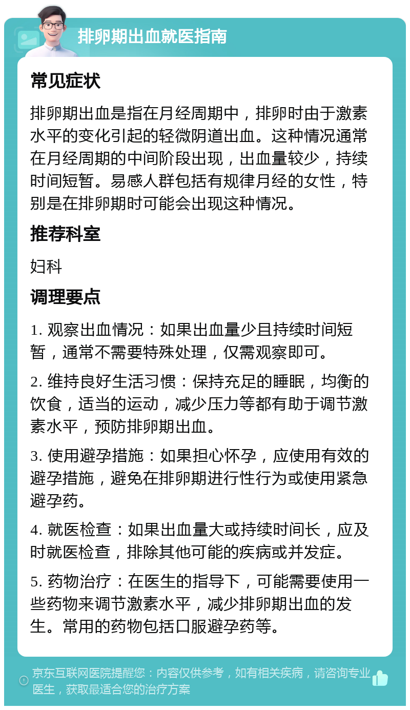 排卵期出血就医指南 常见症状 排卵期出血是指在月经周期中，排卵时由于激素水平的变化引起的轻微阴道出血。这种情况通常在月经周期的中间阶段出现，出血量较少，持续时间短暂。易感人群包括有规律月经的女性，特别是在排卵期时可能会出现这种情况。 推荐科室 妇科 调理要点 1. 观察出血情况：如果出血量少且持续时间短暂，通常不需要特殊处理，仅需观察即可。 2. 维持良好生活习惯：保持充足的睡眠，均衡的饮食，适当的运动，减少压力等都有助于调节激素水平，预防排卵期出血。 3. 使用避孕措施：如果担心怀孕，应使用有效的避孕措施，避免在排卵期进行性行为或使用紧急避孕药。 4. 就医检查：如果出血量大或持续时间长，应及时就医检查，排除其他可能的疾病或并发症。 5. 药物治疗：在医生的指导下，可能需要使用一些药物来调节激素水平，减少排卵期出血的发生。常用的药物包括口服避孕药等。