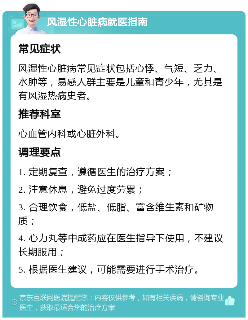 风湿性心脏病就医指南 常见症状 风湿性心脏病常见症状包括心悸、气短、乏力、水肿等，易感人群主要是儿童和青少年，尤其是有风湿热病史者。 推荐科室 心血管内科或心脏外科。 调理要点 1. 定期复查，遵循医生的治疗方案； 2. 注意休息，避免过度劳累； 3. 合理饮食，低盐、低脂、富含维生素和矿物质； 4. 心力丸等中成药应在医生指导下使用，不建议长期服用； 5. 根据医生建议，可能需要进行手术治疗。