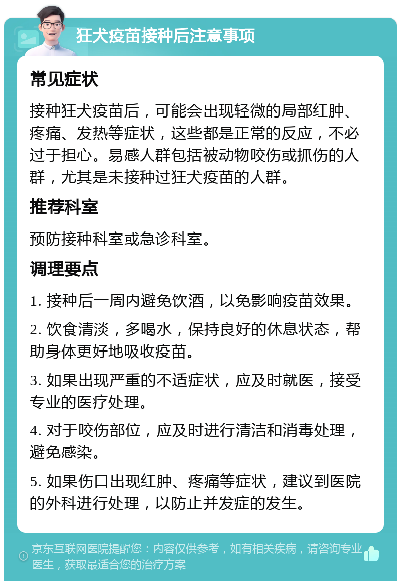 狂犬疫苗接种后注意事项 常见症状 接种狂犬疫苗后，可能会出现轻微的局部红肿、疼痛、发热等症状，这些都是正常的反应，不必过于担心。易感人群包括被动物咬伤或抓伤的人群，尤其是未接种过狂犬疫苗的人群。 推荐科室 预防接种科室或急诊科室。 调理要点 1. 接种后一周内避免饮酒，以免影响疫苗效果。 2. 饮食清淡，多喝水，保持良好的休息状态，帮助身体更好地吸收疫苗。 3. 如果出现严重的不适症状，应及时就医，接受专业的医疗处理。 4. 对于咬伤部位，应及时进行清洁和消毒处理，避免感染。 5. 如果伤口出现红肿、疼痛等症状，建议到医院的外科进行处理，以防止并发症的发生。