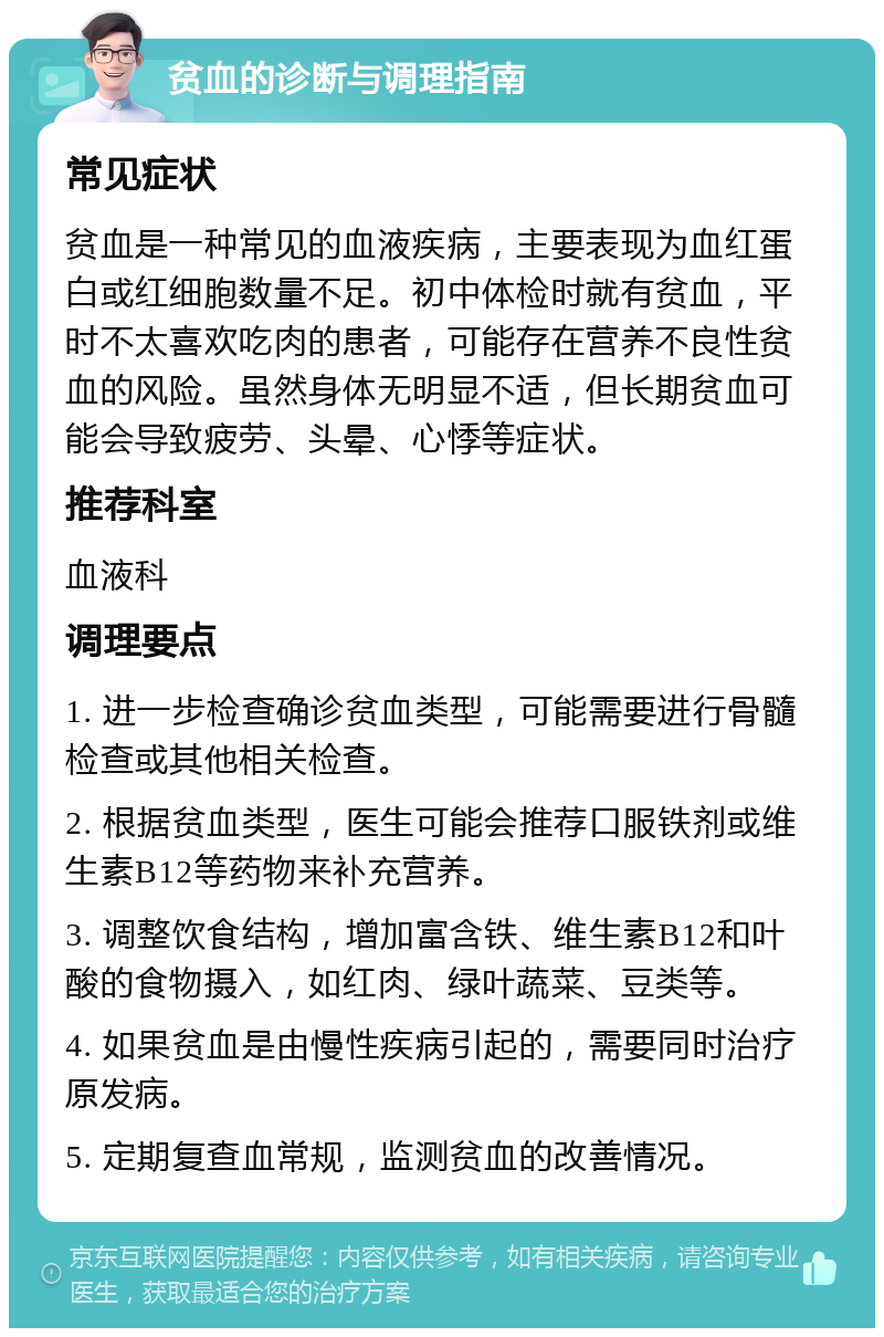 贫血的诊断与调理指南 常见症状 贫血是一种常见的血液疾病，主要表现为血红蛋白或红细胞数量不足。初中体检时就有贫血，平时不太喜欢吃肉的患者，可能存在营养不良性贫血的风险。虽然身体无明显不适，但长期贫血可能会导致疲劳、头晕、心悸等症状。 推荐科室 血液科 调理要点 1. 进一步检查确诊贫血类型，可能需要进行骨髓检查或其他相关检查。 2. 根据贫血类型，医生可能会推荐口服铁剂或维生素B12等药物来补充营养。 3. 调整饮食结构，增加富含铁、维生素B12和叶酸的食物摄入，如红肉、绿叶蔬菜、豆类等。 4. 如果贫血是由慢性疾病引起的，需要同时治疗原发病。 5. 定期复查血常规，监测贫血的改善情况。