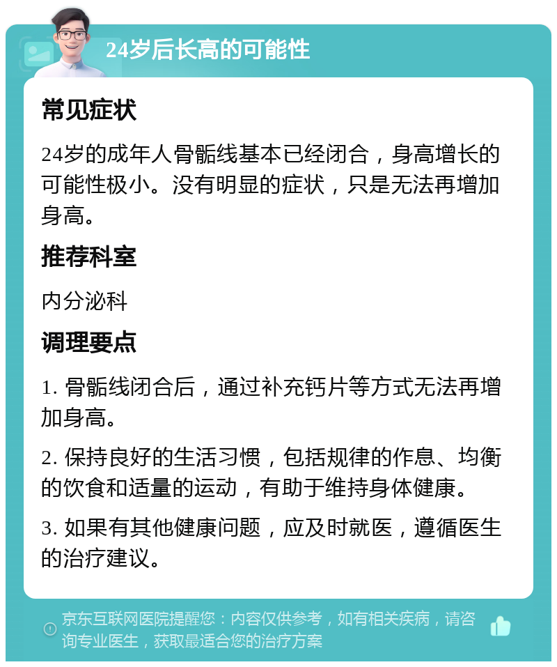 24岁后长高的可能性 常见症状 24岁的成年人骨骺线基本已经闭合，身高增长的可能性极小。没有明显的症状，只是无法再增加身高。 推荐科室 内分泌科 调理要点 1. 骨骺线闭合后，通过补充钙片等方式无法再增加身高。 2. 保持良好的生活习惯，包括规律的作息、均衡的饮食和适量的运动，有助于维持身体健康。 3. 如果有其他健康问题，应及时就医，遵循医生的治疗建议。