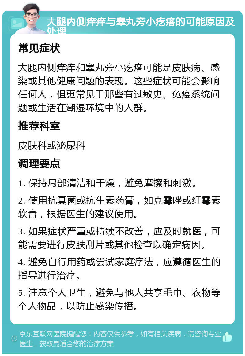 大腿内侧痒痒与睾丸旁小疙瘩的可能原因及处理 常见症状 大腿内侧痒痒和睾丸旁小疙瘩可能是皮肤病、感染或其他健康问题的表现。这些症状可能会影响任何人，但更常见于那些有过敏史、免疫系统问题或生活在潮湿环境中的人群。 推荐科室 皮肤科或泌尿科 调理要点 1. 保持局部清洁和干燥，避免摩擦和刺激。 2. 使用抗真菌或抗生素药膏，如克霉唑或红霉素软膏，根据医生的建议使用。 3. 如果症状严重或持续不改善，应及时就医，可能需要进行皮肤刮片或其他检查以确定病因。 4. 避免自行用药或尝试家庭疗法，应遵循医生的指导进行治疗。 5. 注意个人卫生，避免与他人共享毛巾、衣物等个人物品，以防止感染传播。