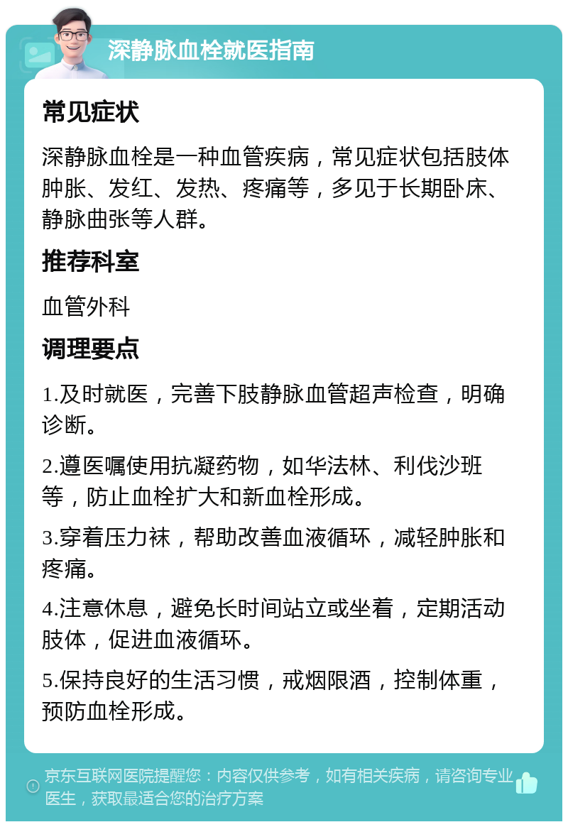 深静脉血栓就医指南 常见症状 深静脉血栓是一种血管疾病，常见症状包括肢体肿胀、发红、发热、疼痛等，多见于长期卧床、静脉曲张等人群。 推荐科室 血管外科 调理要点 1.及时就医，完善下肢静脉血管超声检查，明确诊断。 2.遵医嘱使用抗凝药物，如华法林、利伐沙班等，防止血栓扩大和新血栓形成。 3.穿着压力袜，帮助改善血液循环，减轻肿胀和疼痛。 4.注意休息，避免长时间站立或坐着，定期活动肢体，促进血液循环。 5.保持良好的生活习惯，戒烟限酒，控制体重，预防血栓形成。