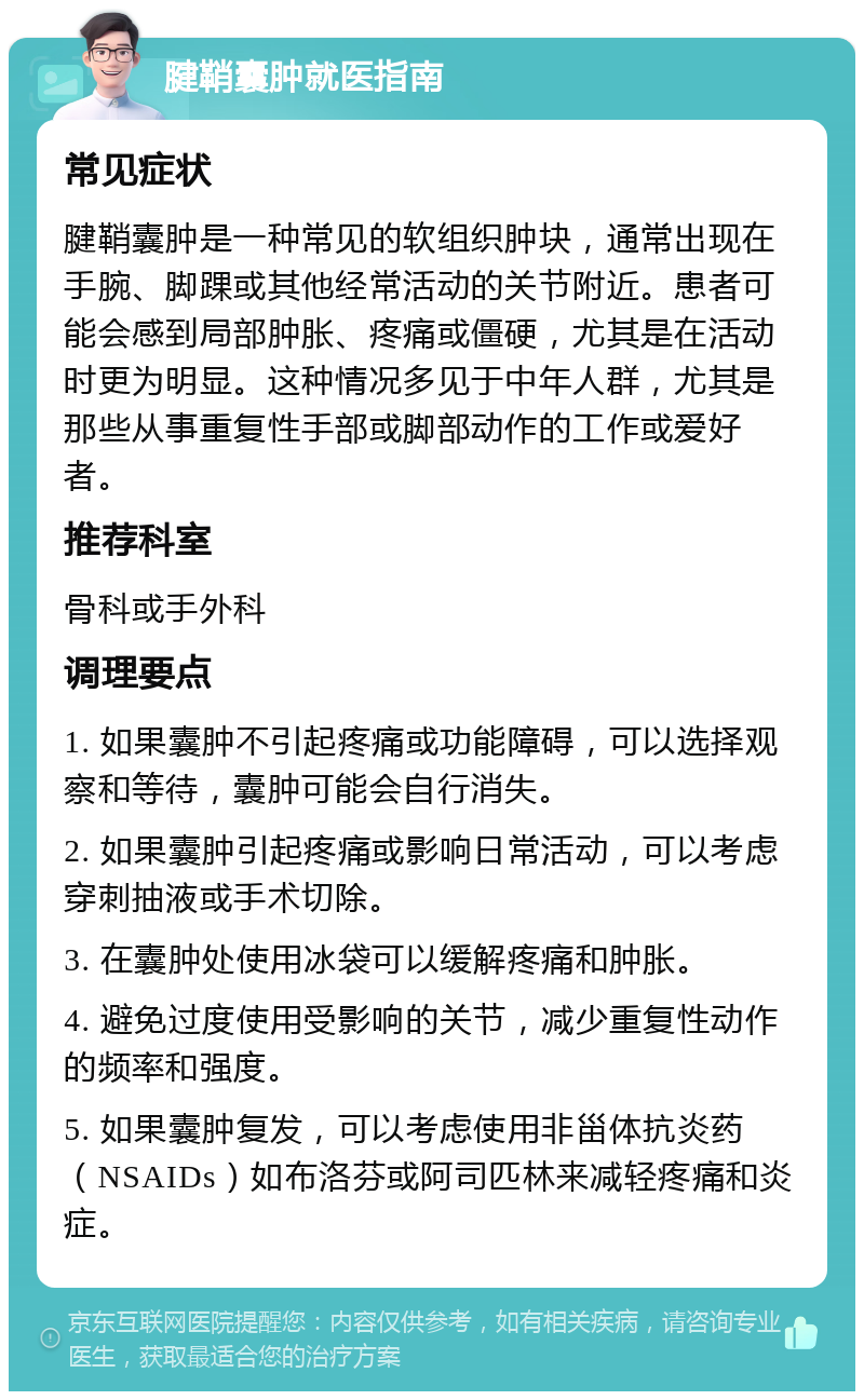 腱鞘囊肿就医指南 常见症状 腱鞘囊肿是一种常见的软组织肿块，通常出现在手腕、脚踝或其他经常活动的关节附近。患者可能会感到局部肿胀、疼痛或僵硬，尤其是在活动时更为明显。这种情况多见于中年人群，尤其是那些从事重复性手部或脚部动作的工作或爱好者。 推荐科室 骨科或手外科 调理要点 1. 如果囊肿不引起疼痛或功能障碍，可以选择观察和等待，囊肿可能会自行消失。 2. 如果囊肿引起疼痛或影响日常活动，可以考虑穿刺抽液或手术切除。 3. 在囊肿处使用冰袋可以缓解疼痛和肿胀。 4. 避免过度使用受影响的关节，减少重复性动作的频率和强度。 5. 如果囊肿复发，可以考虑使用非甾体抗炎药（NSAIDs）如布洛芬或阿司匹林来减轻疼痛和炎症。