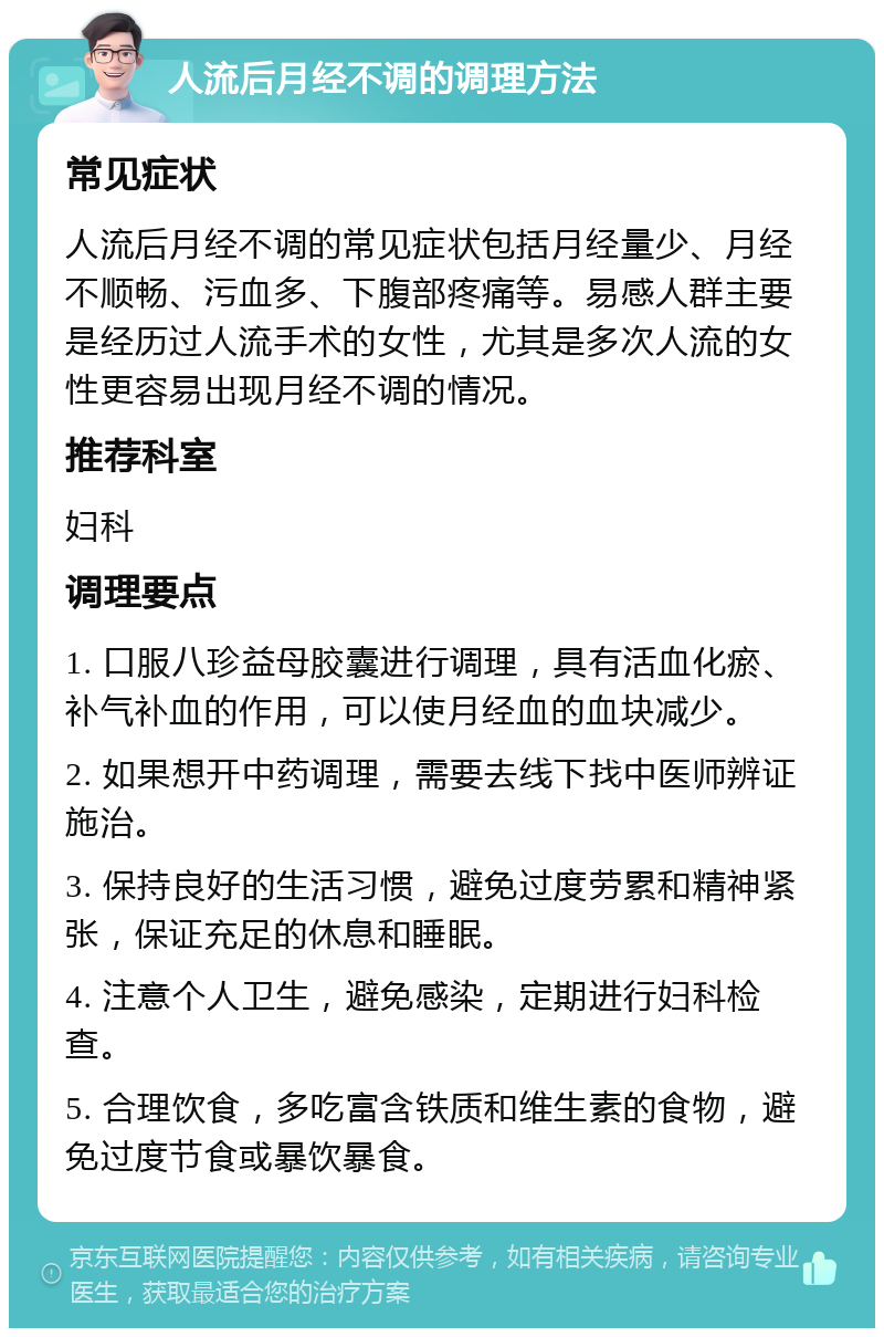 人流后月经不调的调理方法 常见症状 人流后月经不调的常见症状包括月经量少、月经不顺畅、污血多、下腹部疼痛等。易感人群主要是经历过人流手术的女性，尤其是多次人流的女性更容易出现月经不调的情况。 推荐科室 妇科 调理要点 1. 口服八珍益母胶囊进行调理，具有活血化瘀、补气补血的作用，可以使月经血的血块减少。 2. 如果想开中药调理，需要去线下找中医师辨证施治。 3. 保持良好的生活习惯，避免过度劳累和精神紧张，保证充足的休息和睡眠。 4. 注意个人卫生，避免感染，定期进行妇科检查。 5. 合理饮食，多吃富含铁质和维生素的食物，避免过度节食或暴饮暴食。