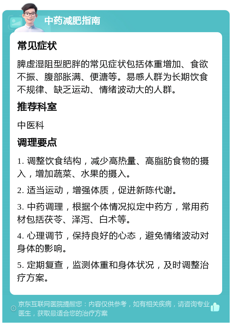 中药减肥指南 常见症状 脾虚湿阻型肥胖的常见症状包括体重增加、食欲不振、腹部胀满、便溏等。易感人群为长期饮食不规律、缺乏运动、情绪波动大的人群。 推荐科室 中医科 调理要点 1. 调整饮食结构，减少高热量、高脂肪食物的摄入，增加蔬菜、水果的摄入。 2. 适当运动，增强体质，促进新陈代谢。 3. 中药调理，根据个体情况拟定中药方，常用药材包括茯苓、泽泻、白术等。 4. 心理调节，保持良好的心态，避免情绪波动对身体的影响。 5. 定期复查，监测体重和身体状况，及时调整治疗方案。