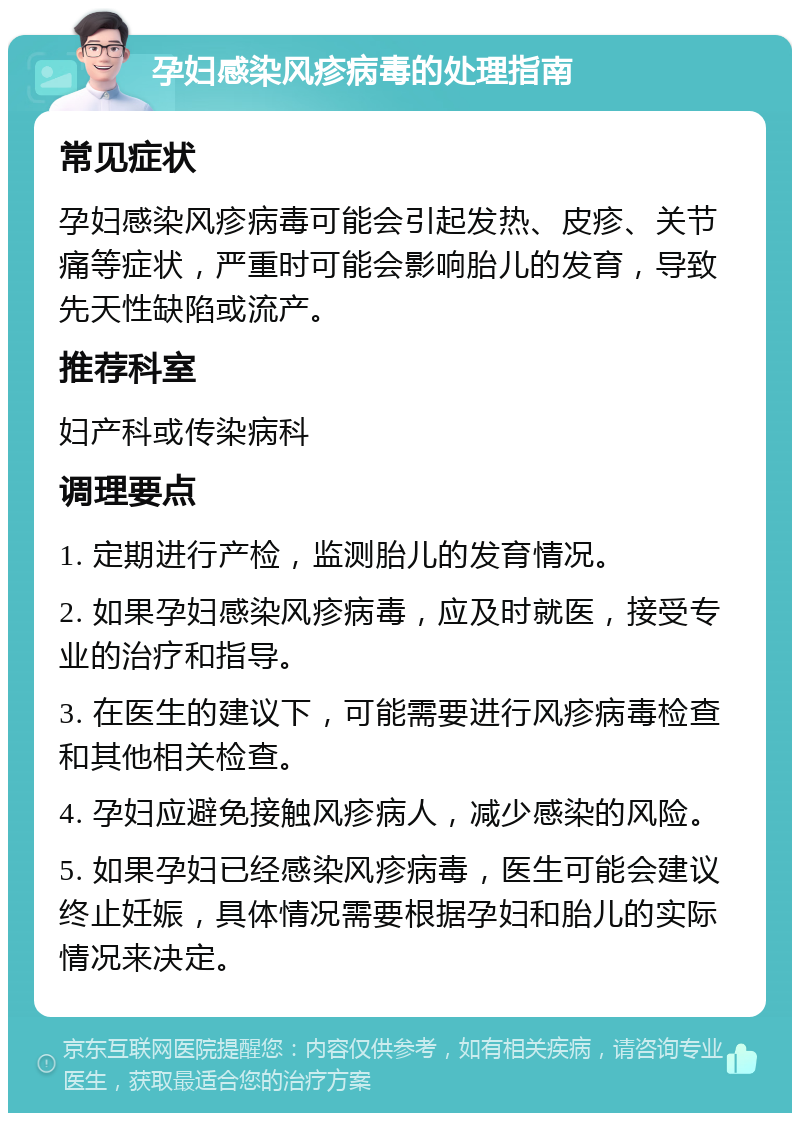 孕妇感染风疹病毒的处理指南 常见症状 孕妇感染风疹病毒可能会引起发热、皮疹、关节痛等症状，严重时可能会影响胎儿的发育，导致先天性缺陷或流产。 推荐科室 妇产科或传染病科 调理要点 1. 定期进行产检，监测胎儿的发育情况。 2. 如果孕妇感染风疹病毒，应及时就医，接受专业的治疗和指导。 3. 在医生的建议下，可能需要进行风疹病毒检查和其他相关检查。 4. 孕妇应避免接触风疹病人，减少感染的风险。 5. 如果孕妇已经感染风疹病毒，医生可能会建议终止妊娠，具体情况需要根据孕妇和胎儿的实际情况来决定。