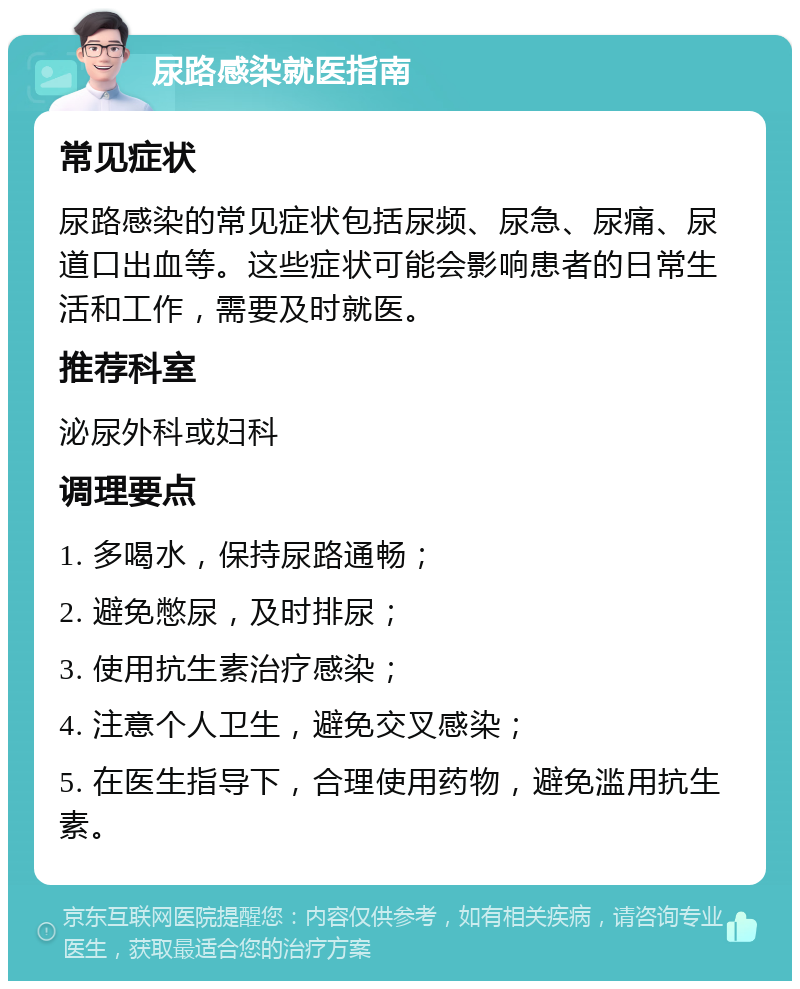 尿路感染就医指南 常见症状 尿路感染的常见症状包括尿频、尿急、尿痛、尿道口出血等。这些症状可能会影响患者的日常生活和工作，需要及时就医。 推荐科室 泌尿外科或妇科 调理要点 1. 多喝水，保持尿路通畅； 2. 避免憋尿，及时排尿； 3. 使用抗生素治疗感染； 4. 注意个人卫生，避免交叉感染； 5. 在医生指导下，合理使用药物，避免滥用抗生素。