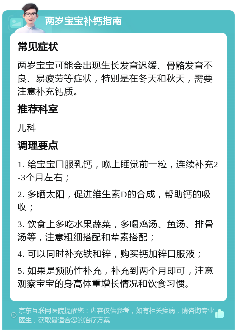 两岁宝宝补钙指南 常见症状 两岁宝宝可能会出现生长发育迟缓、骨骼发育不良、易疲劳等症状，特别是在冬天和秋天，需要注意补充钙质。 推荐科室 儿科 调理要点 1. 给宝宝口服乳钙，晚上睡觉前一粒，连续补充2-3个月左右； 2. 多晒太阳，促进维生素D的合成，帮助钙的吸收； 3. 饮食上多吃水果蔬菜，多喝鸡汤、鱼汤、排骨汤等，注意粗细搭配和荤素搭配； 4. 可以同时补充铁和锌，购买钙加锌口服液； 5. 如果是预防性补充，补充到两个月即可，注意观察宝宝的身高体重增长情况和饮食习惯。