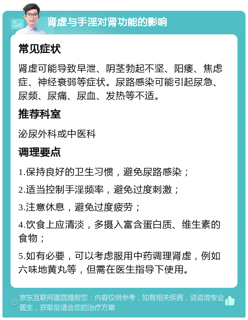 肾虚与手淫对肾功能的影响 常见症状 肾虚可能导致早泄、阴茎勃起不坚、阳痿、焦虑症、神经衰弱等症状。尿路感染可能引起尿急、尿频、尿痛、尿血、发热等不适。 推荐科室 泌尿外科或中医科 调理要点 1.保持良好的卫生习惯，避免尿路感染； 2.适当控制手淫频率，避免过度刺激； 3.注意休息，避免过度疲劳； 4.饮食上应清淡，多摄入富含蛋白质、维生素的食物； 5.如有必要，可以考虑服用中药调理肾虚，例如六味地黄丸等，但需在医生指导下使用。