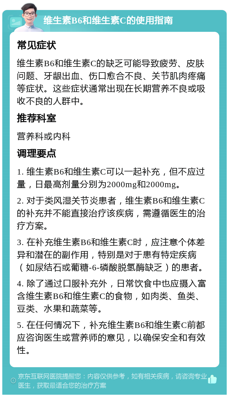 维生素B6和维生素C的使用指南 常见症状 维生素B6和维生素C的缺乏可能导致疲劳、皮肤问题、牙龈出血、伤口愈合不良、关节肌肉疼痛等症状。这些症状通常出现在长期营养不良或吸收不良的人群中。 推荐科室 营养科或内科 调理要点 1. 维生素B6和维生素C可以一起补充，但不应过量，日最高剂量分别为2000mg和2000mg。 2. 对于类风湿关节炎患者，维生素B6和维生素C的补充并不能直接治疗该疾病，需遵循医生的治疗方案。 3. 在补充维生素B6和维生素C时，应注意个体差异和潜在的副作用，特别是对于患有特定疾病（如尿结石或葡糖-6-磷酸脱氢酶缺乏）的患者。 4. 除了通过口服补充外，日常饮食中也应摄入富含维生素B6和维生素C的食物，如肉类、鱼类、豆类、水果和蔬菜等。 5. 在任何情况下，补充维生素B6和维生素C前都应咨询医生或营养师的意见，以确保安全和有效性。