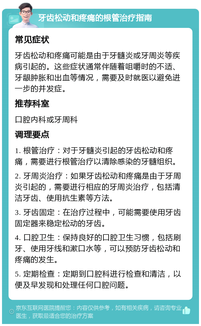 牙齿松动和疼痛的根管治疗指南 常见症状 牙齿松动和疼痛可能是由于牙髓炎或牙周炎等疾病引起的。这些症状通常伴随着咀嚼时的不适、牙龈肿胀和出血等情况，需要及时就医以避免进一步的并发症。 推荐科室 口腔内科或牙周科 调理要点 1. 根管治疗：对于牙髓炎引起的牙齿松动和疼痛，需要进行根管治疗以清除感染的牙髓组织。 2. 牙周炎治疗：如果牙齿松动和疼痛是由于牙周炎引起的，需要进行相应的牙周炎治疗，包括清洁牙齿、使用抗生素等方法。 3. 牙齿固定：在治疗过程中，可能需要使用牙齿固定器来稳定松动的牙齿。 4. 口腔卫生：保持良好的口腔卫生习惯，包括刷牙、使用牙线和漱口水等，可以预防牙齿松动和疼痛的发生。 5. 定期检查：定期到口腔科进行检查和清洁，以便及早发现和处理任何口腔问题。