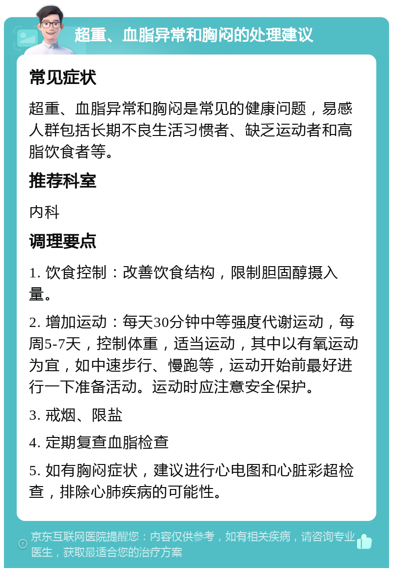 超重、血脂异常和胸闷的处理建议 常见症状 超重、血脂异常和胸闷是常见的健康问题，易感人群包括长期不良生活习惯者、缺乏运动者和高脂饮食者等。 推荐科室 内科 调理要点 1. 饮食控制：改善饮食结构，限制胆固醇摄入量。 2. 增加运动：每天30分钟中等强度代谢运动，每周5-7天，控制体重，适当运动，其中以有氧运动为宜，如中速步行、慢跑等，运动开始前最好进行一下准备活动。运动时应注意安全保护。 3. 戒烟、限盐 4. 定期复查血脂检查 5. 如有胸闷症状，建议进行心电图和心脏彩超检查，排除心肺疾病的可能性。