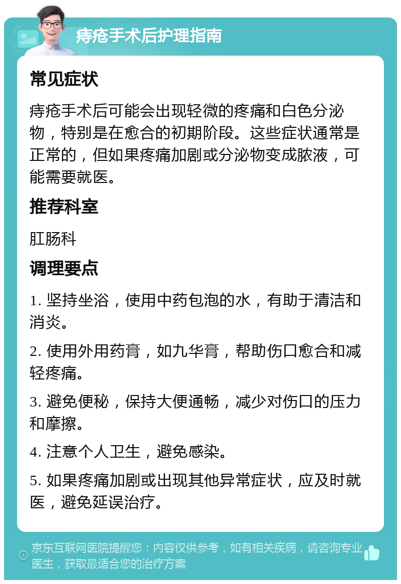 痔疮手术后护理指南 常见症状 痔疮手术后可能会出现轻微的疼痛和白色分泌物，特别是在愈合的初期阶段。这些症状通常是正常的，但如果疼痛加剧或分泌物变成脓液，可能需要就医。 推荐科室 肛肠科 调理要点 1. 坚持坐浴，使用中药包泡的水，有助于清洁和消炎。 2. 使用外用药膏，如九华膏，帮助伤口愈合和减轻疼痛。 3. 避免便秘，保持大便通畅，减少对伤口的压力和摩擦。 4. 注意个人卫生，避免感染。 5. 如果疼痛加剧或出现其他异常症状，应及时就医，避免延误治疗。