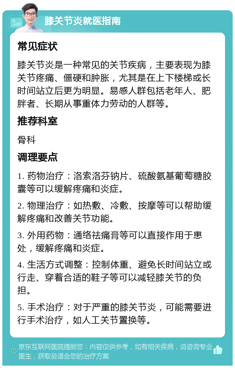 膝关节炎就医指南 常见症状 膝关节炎是一种常见的关节疾病，主要表现为膝关节疼痛、僵硬和肿胀，尤其是在上下楼梯或长时间站立后更为明显。易感人群包括老年人、肥胖者、长期从事重体力劳动的人群等。 推荐科室 骨科 调理要点 1. 药物治疗：洛索洛芬钠片、硫酸氨基葡萄糖胶囊等可以缓解疼痛和炎症。 2. 物理治疗：如热敷、冷敷、按摩等可以帮助缓解疼痛和改善关节功能。 3. 外用药物：通络祛痛膏等可以直接作用于患处，缓解疼痛和炎症。 4. 生活方式调整：控制体重、避免长时间站立或行走、穿着合适的鞋子等可以减轻膝关节的负担。 5. 手术治疗：对于严重的膝关节炎，可能需要进行手术治疗，如人工关节置换等。