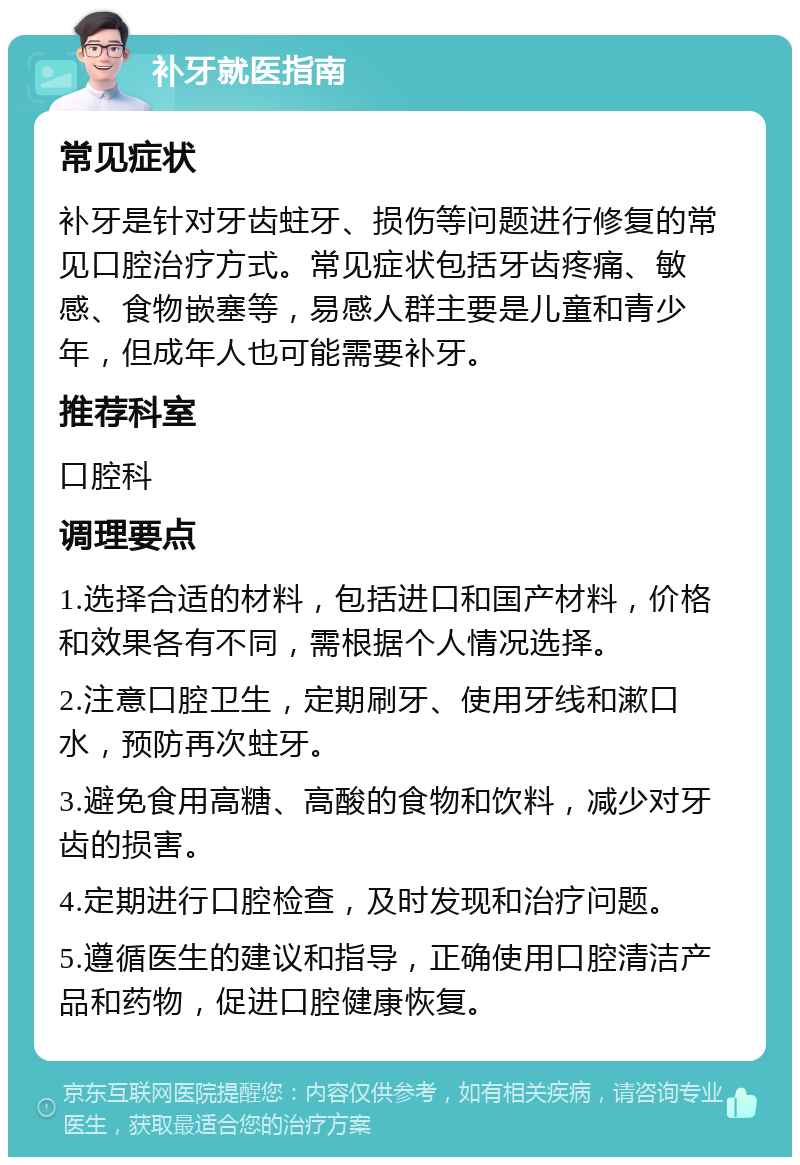 补牙就医指南 常见症状 补牙是针对牙齿蛀牙、损伤等问题进行修复的常见口腔治疗方式。常见症状包括牙齿疼痛、敏感、食物嵌塞等，易感人群主要是儿童和青少年，但成年人也可能需要补牙。 推荐科室 口腔科 调理要点 1.选择合适的材料，包括进口和国产材料，价格和效果各有不同，需根据个人情况选择。 2.注意口腔卫生，定期刷牙、使用牙线和漱口水，预防再次蛀牙。 3.避免食用高糖、高酸的食物和饮料，减少对牙齿的损害。 4.定期进行口腔检查，及时发现和治疗问题。 5.遵循医生的建议和指导，正确使用口腔清洁产品和药物，促进口腔健康恢复。