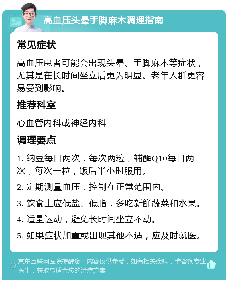 高血压头晕手脚麻木调理指南 常见症状 高血压患者可能会出现头晕、手脚麻木等症状，尤其是在长时间坐立后更为明显。老年人群更容易受到影响。 推荐科室 心血管内科或神经内科 调理要点 1. 纳豆每日两次，每次两粒，辅酶Q10每日两次，每次一粒，饭后半小时服用。 2. 定期测量血压，控制在正常范围内。 3. 饮食上应低盐、低脂，多吃新鲜蔬菜和水果。 4. 适量运动，避免长时间坐立不动。 5. 如果症状加重或出现其他不适，应及时就医。