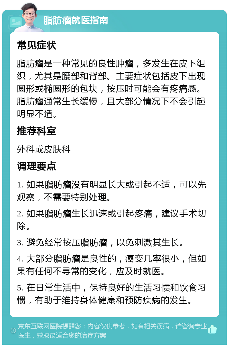 脂肪瘤就医指南 常见症状 脂肪瘤是一种常见的良性肿瘤，多发生在皮下组织，尤其是腰部和背部。主要症状包括皮下出现圆形或椭圆形的包块，按压时可能会有疼痛感。脂肪瘤通常生长缓慢，且大部分情况下不会引起明显不适。 推荐科室 外科或皮肤科 调理要点 1. 如果脂肪瘤没有明显长大或引起不适，可以先观察，不需要特别处理。 2. 如果脂肪瘤生长迅速或引起疼痛，建议手术切除。 3. 避免经常按压脂肪瘤，以免刺激其生长。 4. 大部分脂肪瘤是良性的，癌变几率很小，但如果有任何不寻常的变化，应及时就医。 5. 在日常生活中，保持良好的生活习惯和饮食习惯，有助于维持身体健康和预防疾病的发生。