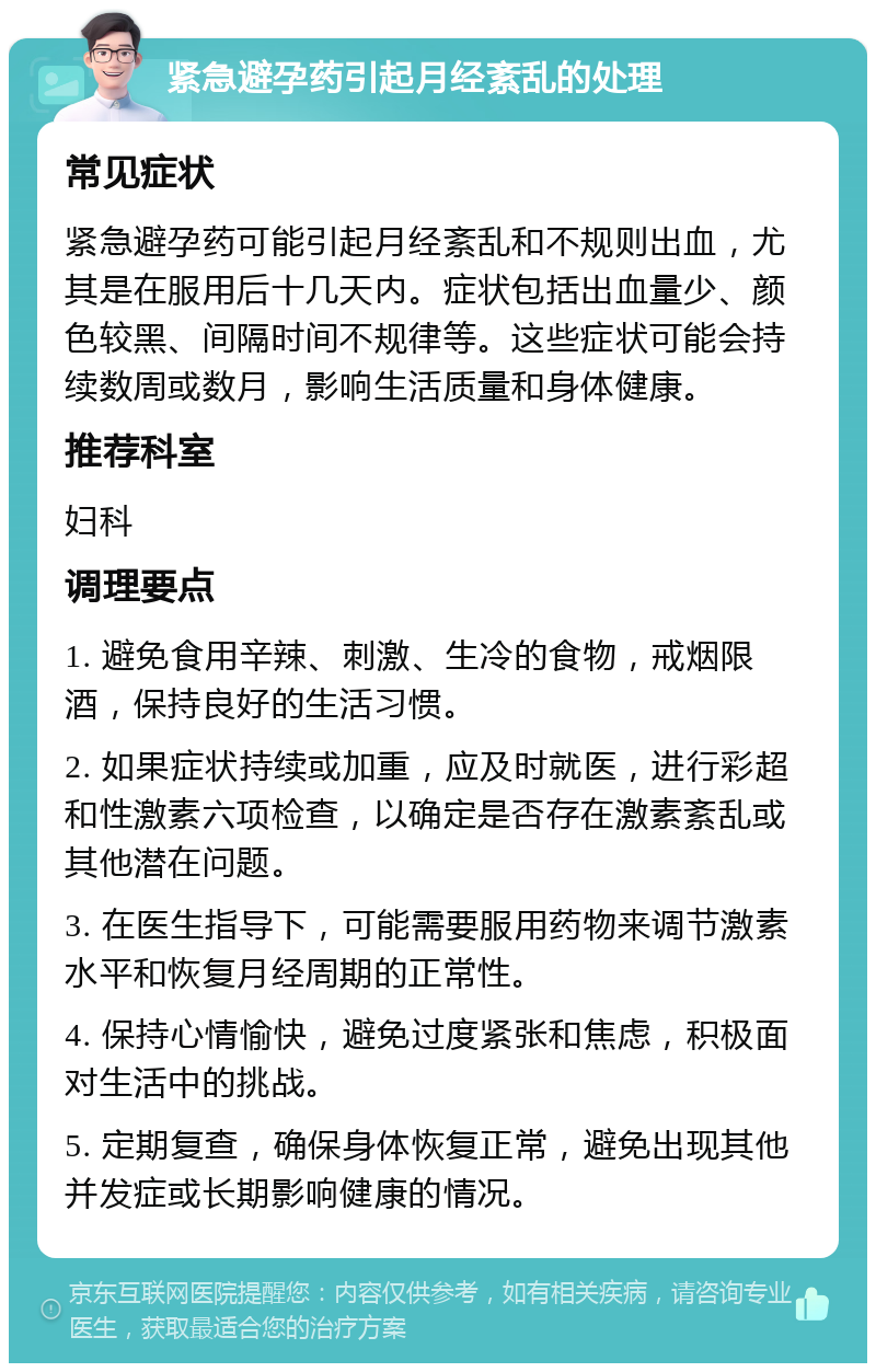 紧急避孕药引起月经紊乱的处理 常见症状 紧急避孕药可能引起月经紊乱和不规则出血，尤其是在服用后十几天内。症状包括出血量少、颜色较黑、间隔时间不规律等。这些症状可能会持续数周或数月，影响生活质量和身体健康。 推荐科室 妇科 调理要点 1. 避免食用辛辣、刺激、生冷的食物，戒烟限酒，保持良好的生活习惯。 2. 如果症状持续或加重，应及时就医，进行彩超和性激素六项检查，以确定是否存在激素紊乱或其他潜在问题。 3. 在医生指导下，可能需要服用药物来调节激素水平和恢复月经周期的正常性。 4. 保持心情愉快，避免过度紧张和焦虑，积极面对生活中的挑战。 5. 定期复查，确保身体恢复正常，避免出现其他并发症或长期影响健康的情况。