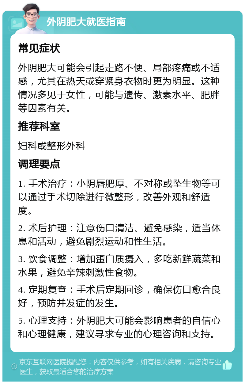 外阴肥大就医指南 常见症状 外阴肥大可能会引起走路不便、局部疼痛或不适感，尤其在热天或穿紧身衣物时更为明显。这种情况多见于女性，可能与遗传、激素水平、肥胖等因素有关。 推荐科室 妇科或整形外科 调理要点 1. 手术治疗：小阴唇肥厚、不对称或坠生物等可以通过手术切除进行微整形，改善外观和舒适度。 2. 术后护理：注意伤口清洁、避免感染，适当休息和活动，避免剧烈运动和性生活。 3. 饮食调整：增加蛋白质摄入，多吃新鲜蔬菜和水果，避免辛辣刺激性食物。 4. 定期复查：手术后定期回诊，确保伤口愈合良好，预防并发症的发生。 5. 心理支持：外阴肥大可能会影响患者的自信心和心理健康，建议寻求专业的心理咨询和支持。