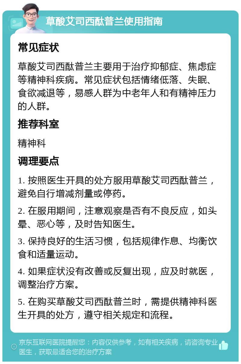 草酸艾司西酞普兰使用指南 常见症状 草酸艾司西酞普兰主要用于治疗抑郁症、焦虑症等精神科疾病。常见症状包括情绪低落、失眠、食欲减退等，易感人群为中老年人和有精神压力的人群。 推荐科室 精神科 调理要点 1. 按照医生开具的处方服用草酸艾司西酞普兰，避免自行增减剂量或停药。 2. 在服用期间，注意观察是否有不良反应，如头晕、恶心等，及时告知医生。 3. 保持良好的生活习惯，包括规律作息、均衡饮食和适量运动。 4. 如果症状没有改善或反复出现，应及时就医，调整治疗方案。 5. 在购买草酸艾司西酞普兰时，需提供精神科医生开具的处方，遵守相关规定和流程。