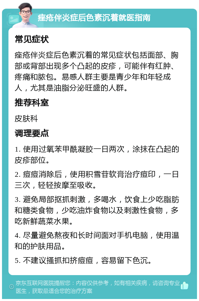 痤疮伴炎症后色素沉着就医指南 常见症状 痤疮伴炎症后色素沉着的常见症状包括面部、胸部或背部出现多个凸起的皮疹，可能伴有红肿、疼痛和脓包。易感人群主要是青少年和年轻成人，尤其是油脂分泌旺盛的人群。 推荐科室 皮肤科 调理要点 1. 使用过氧苯甲酰凝胶一日两次，涂抹在凸起的皮疹部位。 2. 痘痘消除后，使用积雪苷软膏治疗痘印，一日三次，轻轻按摩至吸收。 3. 避免局部抠抓刺激，多喝水，饮食上少吃脂肪和糖类食物，少吃油炸食物以及刺激性食物，多吃新鲜蔬菜水果。 4. 尽量避免熬夜和长时间面对手机电脑，使用温和的护肤用品。 5. 不建议搔抓扣挤痘痘，容易留下色沉。