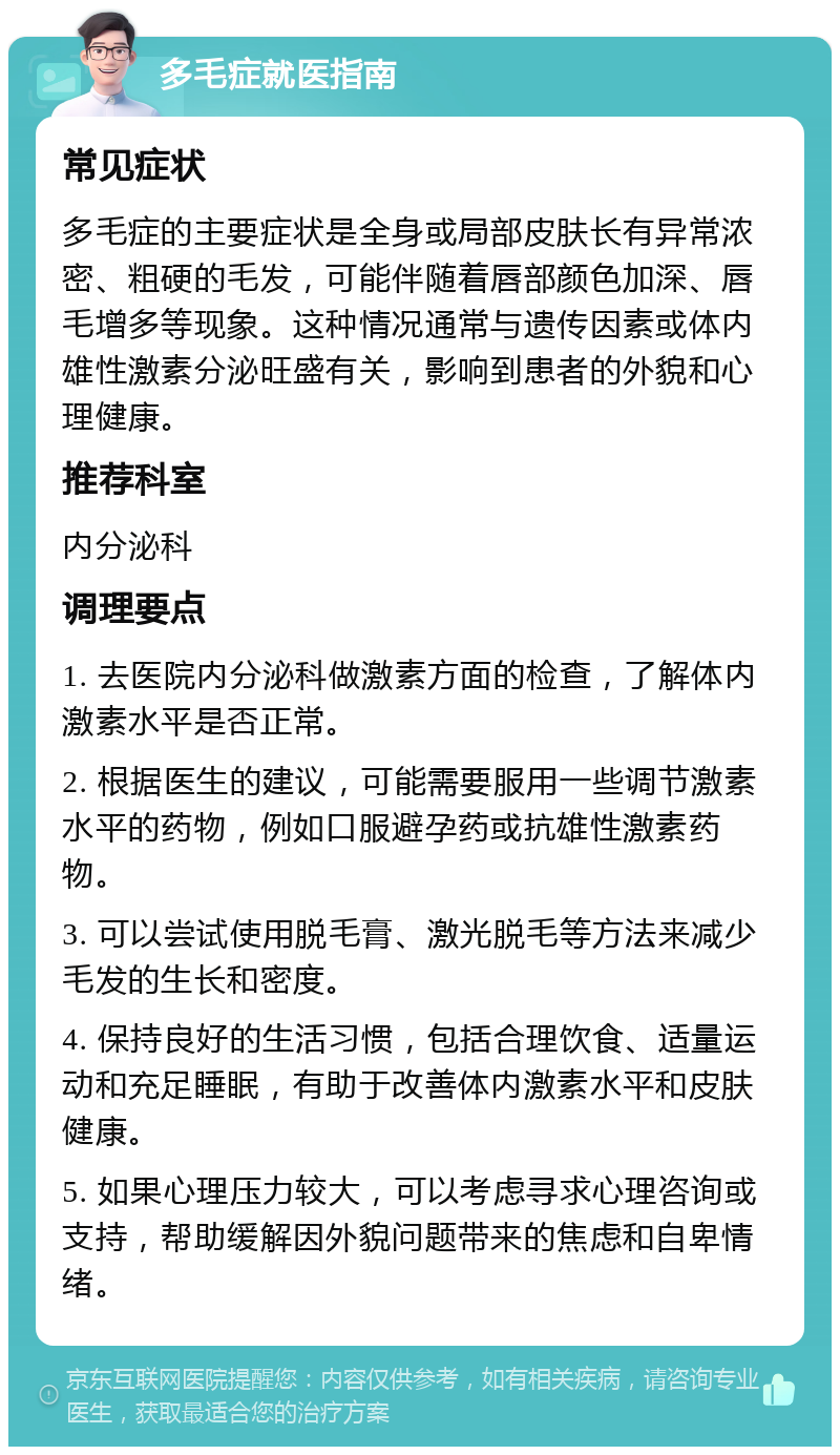 多毛症就医指南 常见症状 多毛症的主要症状是全身或局部皮肤长有异常浓密、粗硬的毛发，可能伴随着唇部颜色加深、唇毛增多等现象。这种情况通常与遗传因素或体内雄性激素分泌旺盛有关，影响到患者的外貌和心理健康。 推荐科室 内分泌科 调理要点 1. 去医院内分泌科做激素方面的检查，了解体内激素水平是否正常。 2. 根据医生的建议，可能需要服用一些调节激素水平的药物，例如口服避孕药或抗雄性激素药物。 3. 可以尝试使用脱毛膏、激光脱毛等方法来减少毛发的生长和密度。 4. 保持良好的生活习惯，包括合理饮食、适量运动和充足睡眠，有助于改善体内激素水平和皮肤健康。 5. 如果心理压力较大，可以考虑寻求心理咨询或支持，帮助缓解因外貌问题带来的焦虑和自卑情绪。