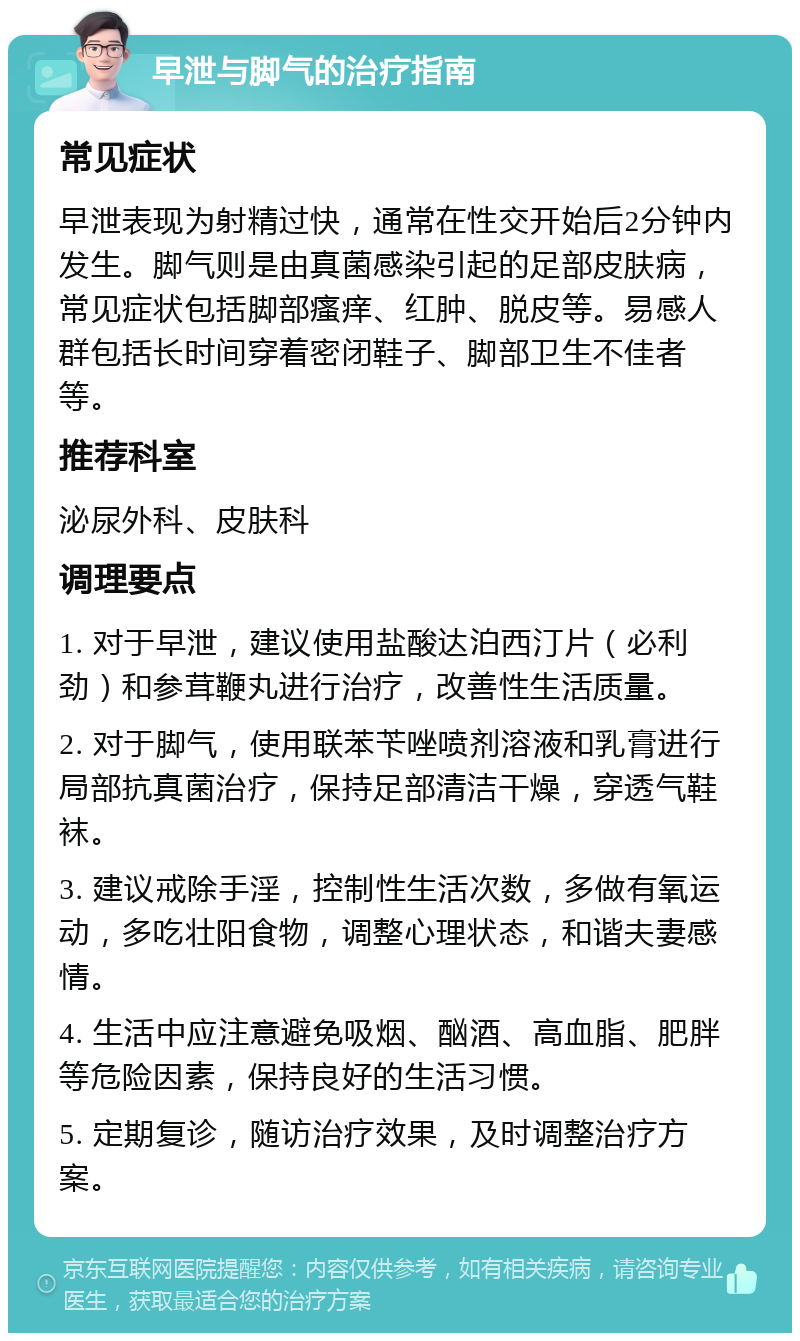 早泄与脚气的治疗指南 常见症状 早泄表现为射精过快，通常在性交开始后2分钟内发生。脚气则是由真菌感染引起的足部皮肤病，常见症状包括脚部瘙痒、红肿、脱皮等。易感人群包括长时间穿着密闭鞋子、脚部卫生不佳者等。 推荐科室 泌尿外科、皮肤科 调理要点 1. 对于早泄，建议使用盐酸达泊西汀片（必利劲）和参茸鞭丸进行治疗，改善性生活质量。 2. 对于脚气，使用联苯苄唑喷剂溶液和乳膏进行局部抗真菌治疗，保持足部清洁干燥，穿透气鞋袜。 3. 建议戒除手淫，控制性生活次数，多做有氧运动，多吃壮阳食物，调整心理状态，和谐夫妻感情。 4. 生活中应注意避免吸烟、酗酒、高血脂、肥胖等危险因素，保持良好的生活习惯。 5. 定期复诊，随访治疗效果，及时调整治疗方案。