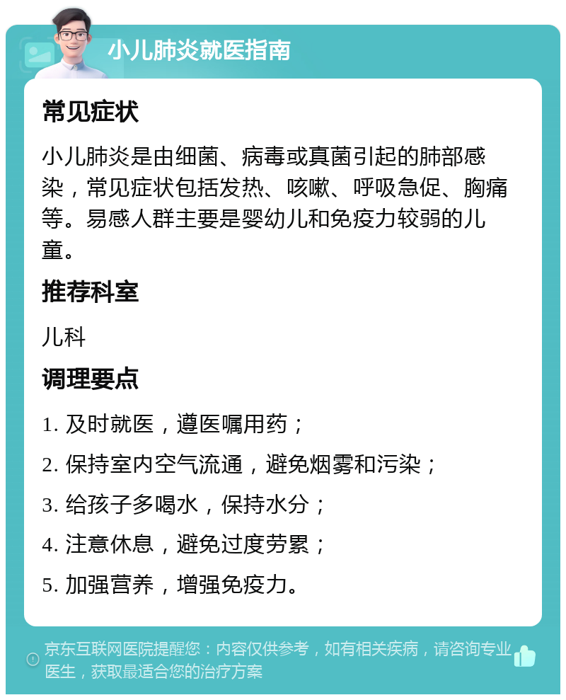 小儿肺炎就医指南 常见症状 小儿肺炎是由细菌、病毒或真菌引起的肺部感染，常见症状包括发热、咳嗽、呼吸急促、胸痛等。易感人群主要是婴幼儿和免疫力较弱的儿童。 推荐科室 儿科 调理要点 1. 及时就医，遵医嘱用药； 2. 保持室内空气流通，避免烟雾和污染； 3. 给孩子多喝水，保持水分； 4. 注意休息，避免过度劳累； 5. 加强营养，增强免疫力。