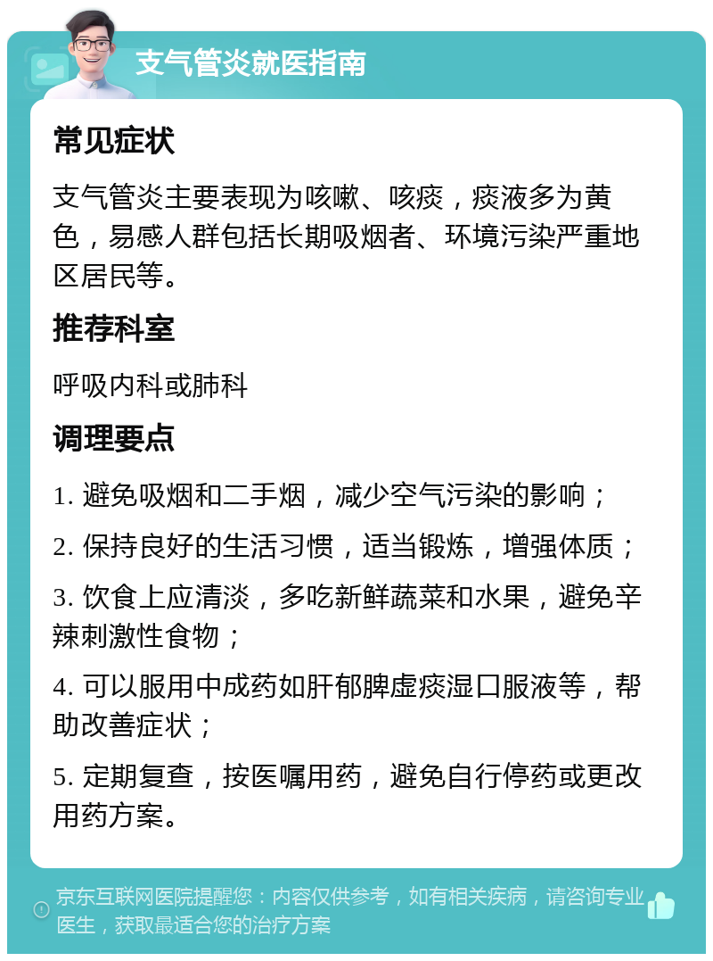 支气管炎就医指南 常见症状 支气管炎主要表现为咳嗽、咳痰，痰液多为黄色，易感人群包括长期吸烟者、环境污染严重地区居民等。 推荐科室 呼吸内科或肺科 调理要点 1. 避免吸烟和二手烟，减少空气污染的影响； 2. 保持良好的生活习惯，适当锻炼，增强体质； 3. 饮食上应清淡，多吃新鲜蔬菜和水果，避免辛辣刺激性食物； 4. 可以服用中成药如肝郁脾虚痰湿口服液等，帮助改善症状； 5. 定期复查，按医嘱用药，避免自行停药或更改用药方案。