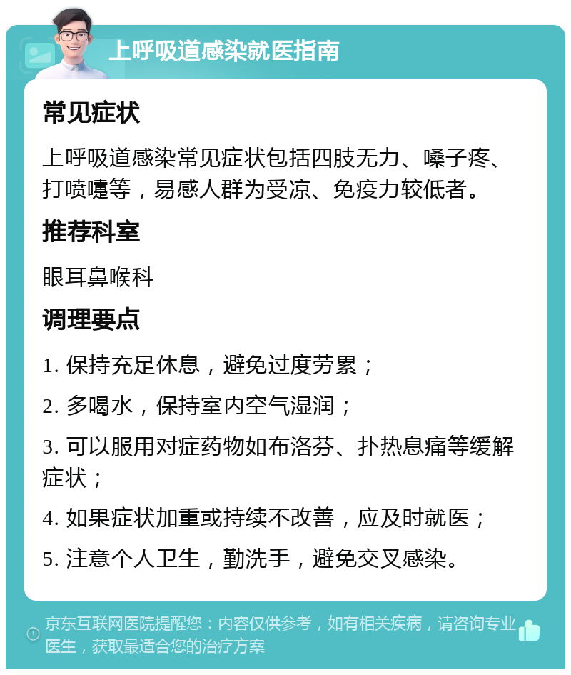 上呼吸道感染就医指南 常见症状 上呼吸道感染常见症状包括四肢无力、嗓子疼、打喷嚏等，易感人群为受凉、免疫力较低者。 推荐科室 眼耳鼻喉科 调理要点 1. 保持充足休息，避免过度劳累； 2. 多喝水，保持室内空气湿润； 3. 可以服用对症药物如布洛芬、扑热息痛等缓解症状； 4. 如果症状加重或持续不改善，应及时就医； 5. 注意个人卫生，勤洗手，避免交叉感染。