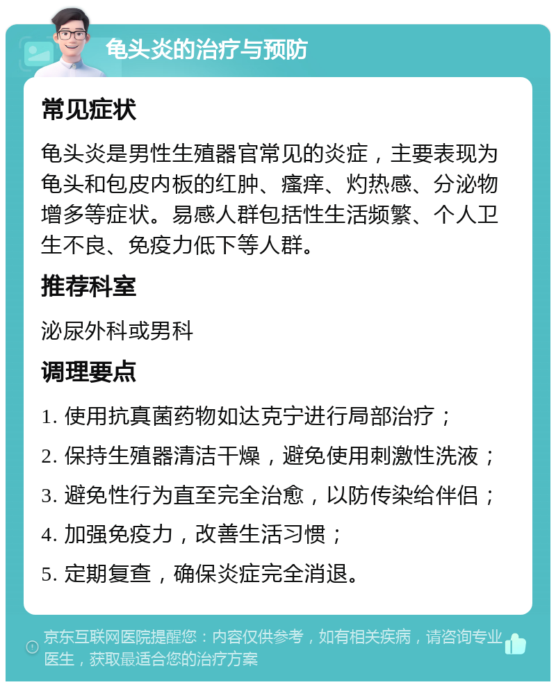 龟头炎的治疗与预防 常见症状 龟头炎是男性生殖器官常见的炎症，主要表现为龟头和包皮内板的红肿、瘙痒、灼热感、分泌物增多等症状。易感人群包括性生活频繁、个人卫生不良、免疫力低下等人群。 推荐科室 泌尿外科或男科 调理要点 1. 使用抗真菌药物如达克宁进行局部治疗； 2. 保持生殖器清洁干燥，避免使用刺激性洗液； 3. 避免性行为直至完全治愈，以防传染给伴侣； 4. 加强免疫力，改善生活习惯； 5. 定期复查，确保炎症完全消退。