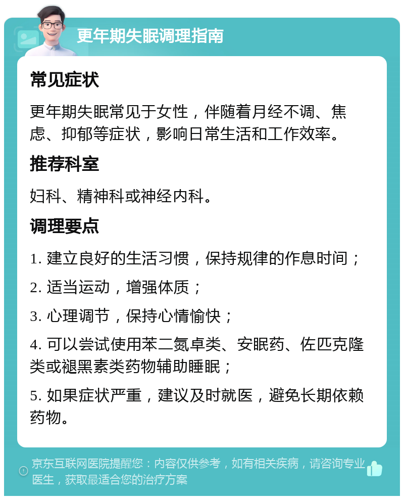 更年期失眠调理指南 常见症状 更年期失眠常见于女性，伴随着月经不调、焦虑、抑郁等症状，影响日常生活和工作效率。 推荐科室 妇科、精神科或神经内科。 调理要点 1. 建立良好的生活习惯，保持规律的作息时间； 2. 适当运动，增强体质； 3. 心理调节，保持心情愉快； 4. 可以尝试使用苯二氮卓类、安眠药、佐匹克隆类或褪黑素类药物辅助睡眠； 5. 如果症状严重，建议及时就医，避免长期依赖药物。