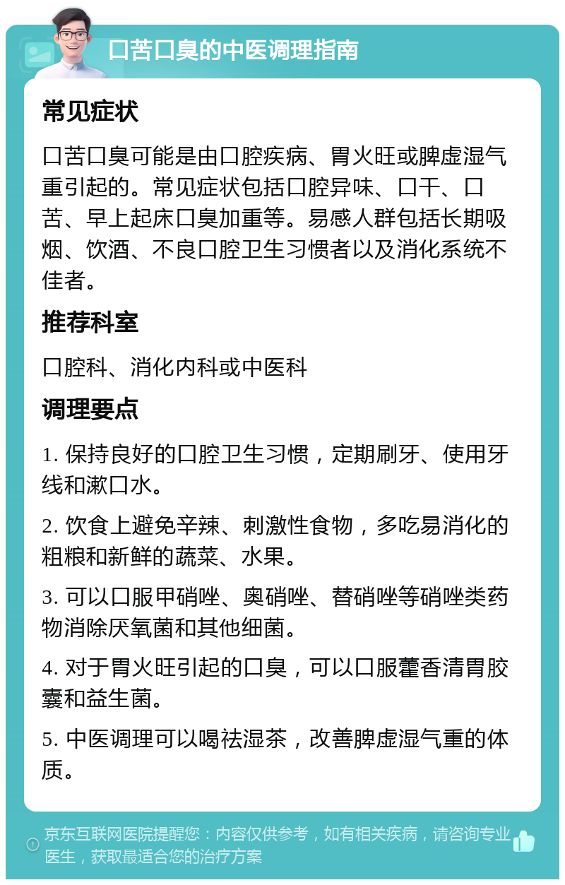 口苦口臭的中医调理指南 常见症状 口苦口臭可能是由口腔疾病、胃火旺或脾虚湿气重引起的。常见症状包括口腔异味、口干、口苦、早上起床口臭加重等。易感人群包括长期吸烟、饮酒、不良口腔卫生习惯者以及消化系统不佳者。 推荐科室 口腔科、消化内科或中医科 调理要点 1. 保持良好的口腔卫生习惯，定期刷牙、使用牙线和漱口水。 2. 饮食上避免辛辣、刺激性食物，多吃易消化的粗粮和新鲜的蔬菜、水果。 3. 可以口服甲硝唑、奥硝唑、替硝唑等硝唑类药物消除厌氧菌和其他细菌。 4. 对于胃火旺引起的口臭，可以口服藿香清胃胶囊和益生菌。 5. 中医调理可以喝祛湿茶，改善脾虚湿气重的体质。