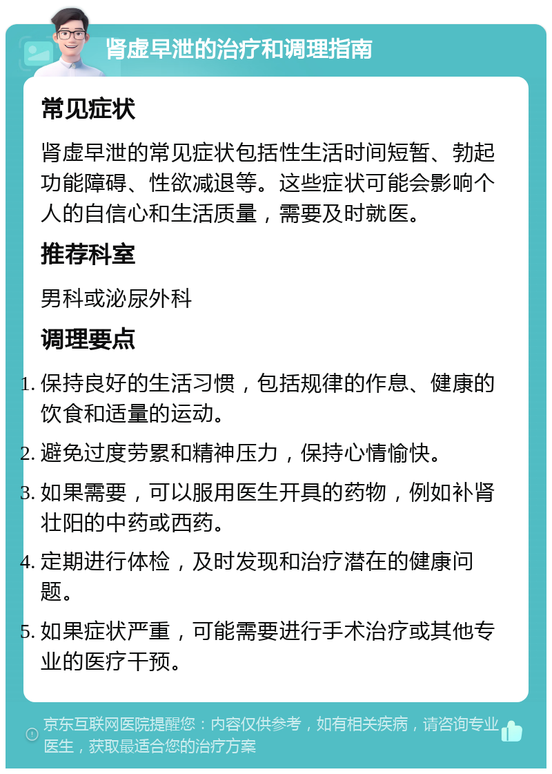 肾虚早泄的治疗和调理指南 常见症状 肾虚早泄的常见症状包括性生活时间短暂、勃起功能障碍、性欲减退等。这些症状可能会影响个人的自信心和生活质量，需要及时就医。 推荐科室 男科或泌尿外科 调理要点 保持良好的生活习惯，包括规律的作息、健康的饮食和适量的运动。 避免过度劳累和精神压力，保持心情愉快。 如果需要，可以服用医生开具的药物，例如补肾壮阳的中药或西药。 定期进行体检，及时发现和治疗潜在的健康问题。 如果症状严重，可能需要进行手术治疗或其他专业的医疗干预。