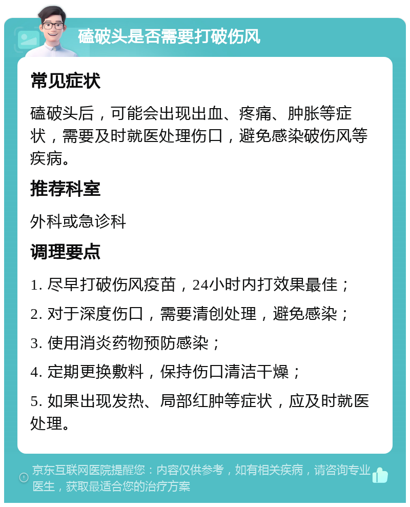 磕破头是否需要打破伤风 常见症状 磕破头后，可能会出现出血、疼痛、肿胀等症状，需要及时就医处理伤口，避免感染破伤风等疾病。 推荐科室 外科或急诊科 调理要点 1. 尽早打破伤风疫苗，24小时内打效果最佳； 2. 对于深度伤口，需要清创处理，避免感染； 3. 使用消炎药物预防感染； 4. 定期更换敷料，保持伤口清洁干燥； 5. 如果出现发热、局部红肿等症状，应及时就医处理。