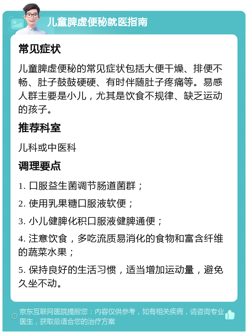 儿童脾虚便秘就医指南 常见症状 儿童脾虚便秘的常见症状包括大便干燥、排便不畅、肚子鼓鼓硬硬、有时伴随肚子疼痛等。易感人群主要是小儿，尤其是饮食不规律、缺乏运动的孩子。 推荐科室 儿科或中医科 调理要点 1. 口服益生菌调节肠道菌群； 2. 使用乳果糖口服液软便； 3. 小儿健脾化积口服液健脾通便； 4. 注意饮食，多吃流质易消化的食物和富含纤维的蔬菜水果； 5. 保持良好的生活习惯，适当增加运动量，避免久坐不动。