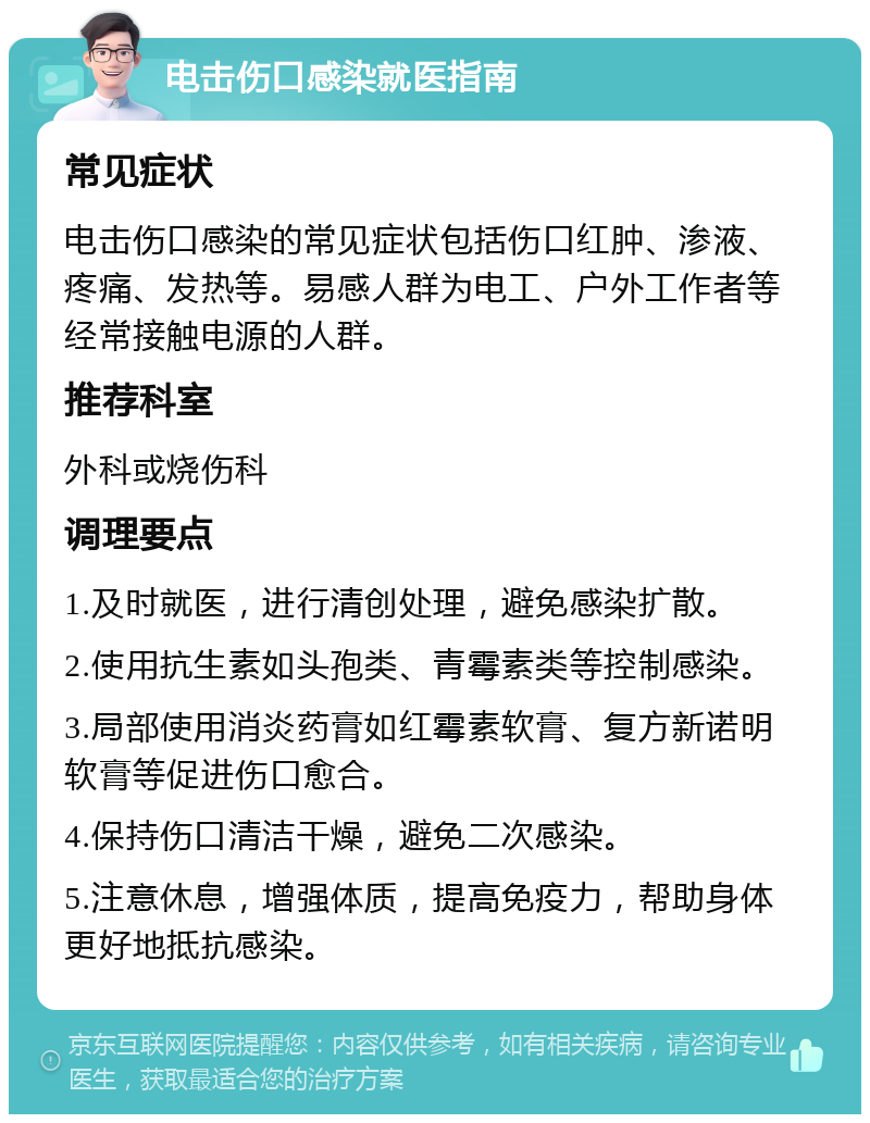 电击伤口感染就医指南 常见症状 电击伤口感染的常见症状包括伤口红肿、渗液、疼痛、发热等。易感人群为电工、户外工作者等经常接触电源的人群。 推荐科室 外科或烧伤科 调理要点 1.及时就医，进行清创处理，避免感染扩散。 2.使用抗生素如头孢类、青霉素类等控制感染。 3.局部使用消炎药膏如红霉素软膏、复方新诺明软膏等促进伤口愈合。 4.保持伤口清洁干燥，避免二次感染。 5.注意休息，增强体质，提高免疫力，帮助身体更好地抵抗感染。