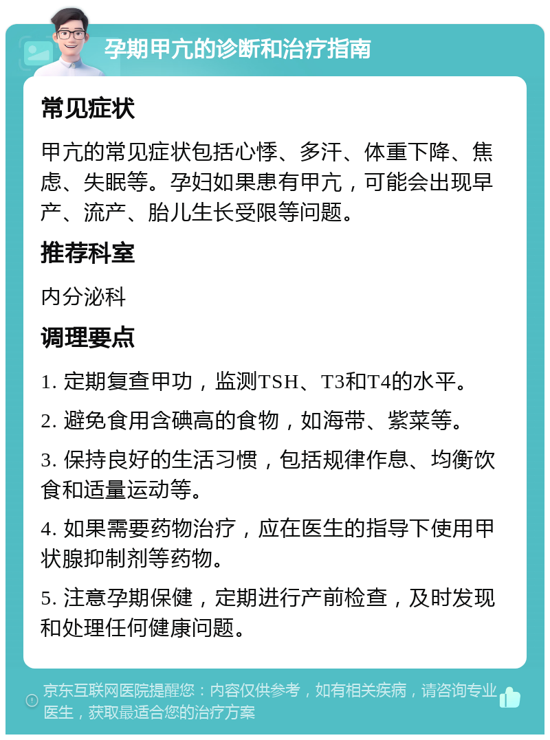 孕期甲亢的诊断和治疗指南 常见症状 甲亢的常见症状包括心悸、多汗、体重下降、焦虑、失眠等。孕妇如果患有甲亢，可能会出现早产、流产、胎儿生长受限等问题。 推荐科室 内分泌科 调理要点 1. 定期复查甲功，监测TSH、T3和T4的水平。 2. 避免食用含碘高的食物，如海带、紫菜等。 3. 保持良好的生活习惯，包括规律作息、均衡饮食和适量运动等。 4. 如果需要药物治疗，应在医生的指导下使用甲状腺抑制剂等药物。 5. 注意孕期保健，定期进行产前检查，及时发现和处理任何健康问题。