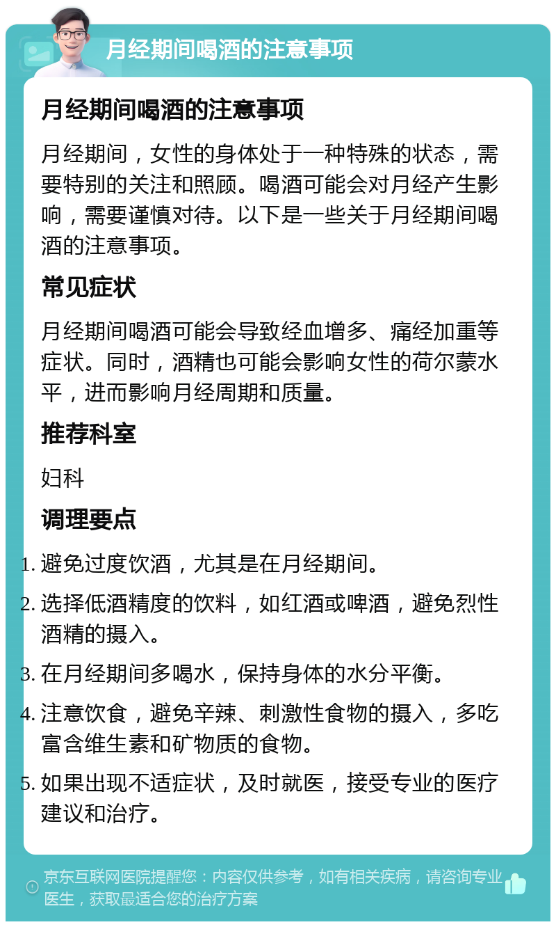 月经期间喝酒的注意事项 月经期间喝酒的注意事项 月经期间，女性的身体处于一种特殊的状态，需要特别的关注和照顾。喝酒可能会对月经产生影响，需要谨慎对待。以下是一些关于月经期间喝酒的注意事项。 常见症状 月经期间喝酒可能会导致经血增多、痛经加重等症状。同时，酒精也可能会影响女性的荷尔蒙水平，进而影响月经周期和质量。 推荐科室 妇科 调理要点 避免过度饮酒，尤其是在月经期间。 选择低酒精度的饮料，如红酒或啤酒，避免烈性酒精的摄入。 在月经期间多喝水，保持身体的水分平衡。 注意饮食，避免辛辣、刺激性食物的摄入，多吃富含维生素和矿物质的食物。 如果出现不适症状，及时就医，接受专业的医疗建议和治疗。