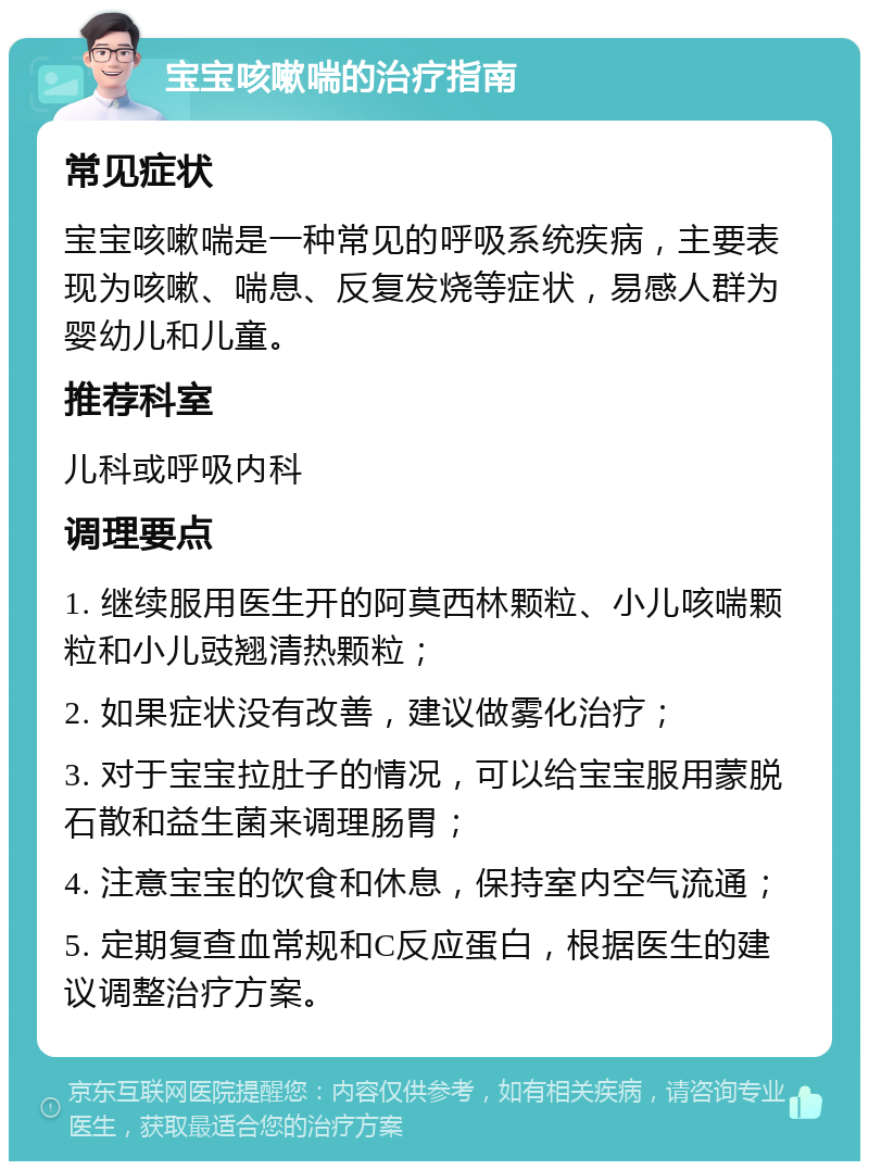 宝宝咳嗽喘的治疗指南 常见症状 宝宝咳嗽喘是一种常见的呼吸系统疾病，主要表现为咳嗽、喘息、反复发烧等症状，易感人群为婴幼儿和儿童。 推荐科室 儿科或呼吸内科 调理要点 1. 继续服用医生开的阿莫西林颗粒、小儿咳喘颗粒和小儿豉翘清热颗粒； 2. 如果症状没有改善，建议做雾化治疗； 3. 对于宝宝拉肚子的情况，可以给宝宝服用蒙脱石散和益生菌来调理肠胃； 4. 注意宝宝的饮食和休息，保持室内空气流通； 5. 定期复查血常规和C反应蛋白，根据医生的建议调整治疗方案。